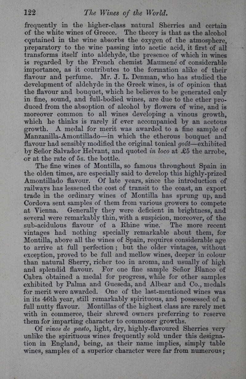 frequently in the higher-class natural Sherries and certain of the white wines of Greece. The theory is that as the alcohol contained in the wine absorbs the oxygen of the atmosphere, preparatory to the wine passing into acetic acid, it first of all transforms itself into aldehyde, the presence of which in wines is regarded by the French chemist Maumene of considerable importance, as it contributes to the formation alike of their flavour and perfume. Mr. J. L. Denman, who has studied the development of aldehyde in the Greek wines, is of opinion that the flavour and bouquet, which he believes to be generated only in fine, sound, and full-bodied wines, are due to the ether pro- duced from the absoption of alcohol by flowers of wine, and is moreover common to all wines developing a vinous growth, which he thinks is rarely if ever accompanied by an acetous growth. A medal for merit was awarded to a fine sample of Manzanilla-Amontillado—in which the etherous bouquet and flavour had sensibly modified the original tonical gout—exhibited by Seiior Salvador Helvant, and quoted in loco at <£5 the arrobe, or at the rate of 5s. the bottle. The fine wines of Montilla, so famous throughout Spain in the olden times, are especially said to develop this highly-prized Amontillado flavour. Of late years, since the introduction of railways has lessened the cost of transit to the coast, an export trade in the ordinary wines of Montilla has sprung up, and Cordova sent samples of them from various growers to compete at Vienna. Generally they were deficient in brightness, and several were remarkably thin, with a suspicion, moreover, of the sub-acidulous flavour of a Rhine wine. The more recent vintages had nothing specially remarkable about them, for Montilla, aboye all the wines of Spain, requires considerable age to arrive at full perfection; but the older vintages, without exception, proved to be full and mellow wines, deeper in colour than natural Sherry, richer too in aroma, and usually of high and splendid flavour. For one fine sample Seiior Blanco of Cabra obtained a medal for progress, while for other samples exhibited by Palma and Gueseda, and Albear and Co., medals for merit were awarded. One of the last-mentioned wines was in its 46th year, still remarkably spirituous, and possessed of a full nutty flavour. Montillas of the highest class are rarely met with in commerce, their shrewd owners preferring to reserve them for imparting character to commoner growths. Of vinos de joasto, light, dry, highly-flavoured Sherries very unlike the spirituous wines frequently sold under this designa- tion in England, being, as their name implies, simply table wines, samples of a superior character were far from numerous;