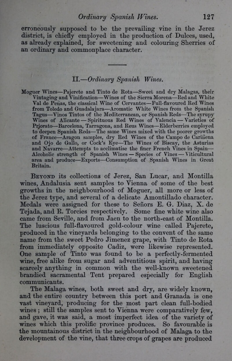 erroneously supposed to be the prevailing vine in the Jerez district, is chiefly employed in the production of Dulces, used, as already explained, for sweetening and colouring Sherries of an ordinary and commonplace character. II.—Ordinary Spanish Wines. Moguer Wines—Pajerete and Tinto de Rota—Sweet and dry Malagas, their Vintaging and Vinification—Wines of the Sierra Morena—Red and White Val de Penas, the classical Wine of Cervantes—Full-flavoured Red Wines from Toledo and Guadalajara—Aromatic White Wines from the Spanish Tagus—Vinos Tintos of the Mediterranean, or Spanish Reds—The syrupy Wines of Alicante — Spirituous Red Wines of Valencia — Varieties of Prjorato—Barcelona, Tarragona, and Reus Wines—Elderberries employed to deepen Spanish Reds—The same Wines mixed with the poorer growths of France—Aragon samples, dry Red Wines of the Campo de Cariuena and Ojo de Gallo, or Cock’s Eye—The Wine3 of Biscay, the Asturias and Navarre—Attempts to acclimatise the finer French Vines in Spain— Alcoholic strength of Spanish Wines — Species of Vines — Yiticultural area and produce—Exports—Consumption of Spanish Wines in Great Britain. Beyond its collections of Jerez, San Lucar, and Montilla wines, Andalusia sent samples to Vienna of some of the best growths in the neighbourhood of Moguer, all more or less of the Jerez type, and several of a delicate Amontillado character. Medals were assigned for these to Senors E. G. Diaz, X. de Tejada, and R. Torcies respectively. Some fine white wine also came from Seville, and from Jaen to the north-east of Montilla. The luscious full-flavoured gold-colour wine called Pajerete, produced in the vineyards belonging to the convent of the same name from the sweet Pedro Jimenez grape, with Tinto de Rota from immediately opposite Cadiz, were likewise represented. One sample of Tinto was found to be a perfectly-fermented wine, free alike from sugar and adventitious spirit, and having scarcely anything in common with the well-known sweetened brandied sacramental Tent prepared especially for English communicants. The Malaga wines, both sweet and dry, are widely known, and the entire country between this port and Granada is one vast vineyard, producing for the most part clean full-bodied wines ; still the samples sent to Vienna were comparatively few, and gave, it was said, a most imperfect idea of the variety of wines which this prolific province produces. So favourable is the mountainous district in the neighbourhood of Malaga to the development of the vine, that three crops of grapes are produced