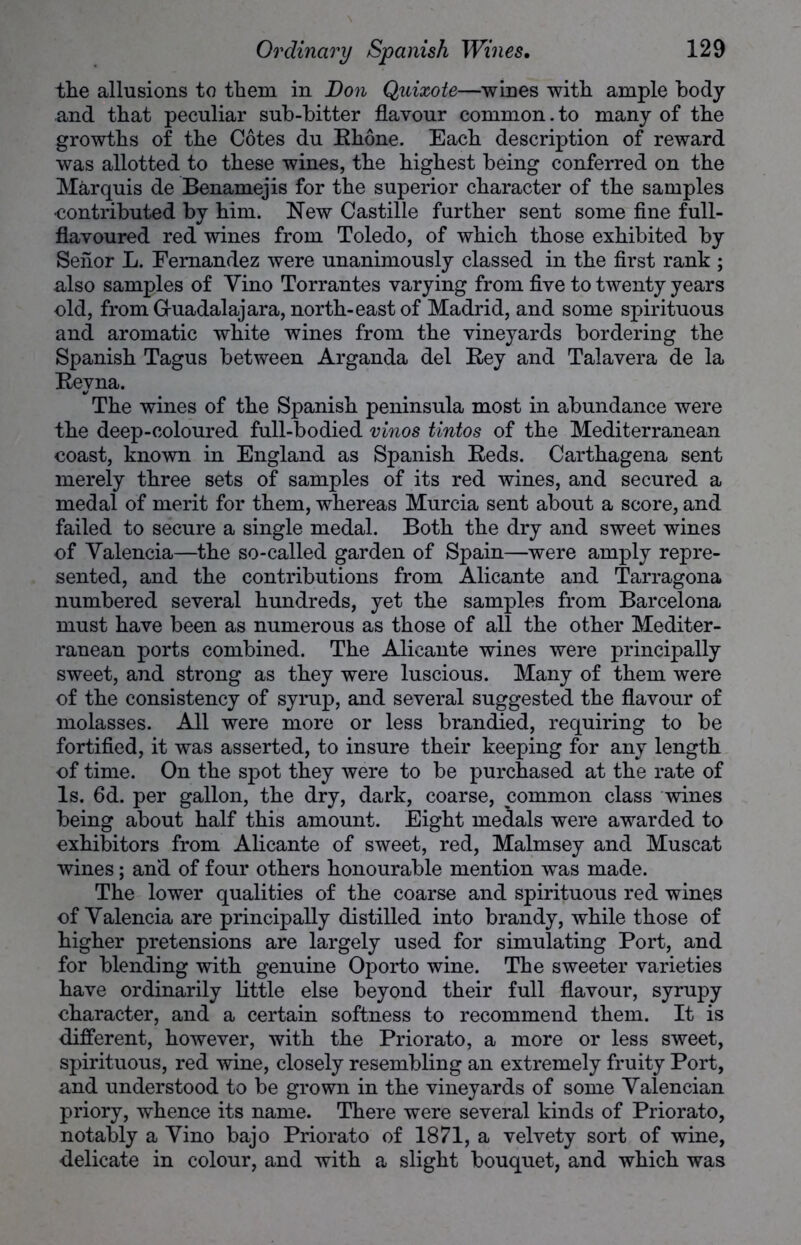 the allusions to them in Don Quixote—wines with ample body and that peculiar sub-bitter flavour common. to many of the growths of the Cotes du Rhone. Each description of reward was allotted to these wines, the highest being conferred on the Marquis de Benamejis for the superior character of the samples •contributed by him. New Castille further sent some fine full- flavoured red wines from Toledo, of which those exhibited by Seiior L. Fernandez were unanimously classed in the first rank ; also samples of Vino Torrantes varying from five to twenty years old, from G-uadalajara, north-east of Madrid, and some spirituous and aromatic white wines from the vineyards bordering the Spanish Tagus between Arganda del Rey and Talavera de la Reyna. The wines of the Spanish peninsula most in abundance were the deep-coloured full-bodied vinos tintos of the Mediterranean coast, known in England as Spanish Reds. Carthagena sent merely three sets of samples of its red wines, and secured a medal of merit for them, whereas Murcia sent about a score, and failed to secure a single medal. Both the dry and sweet wines of Valencia—the so-called garden of Spain—were amply repre- sented, and the contributions from Alicante and Tarragona numbered several hundreds, yet the samples from Barcelona must have been as numerous as those of all the other Mediter- ranean ports combined. The Alicante wines were principally sweet, and strong as they were luscious. Many of them were of the consistency of syrup, and several suggested the flavour of molasses. All were more or less brandied, requiring to be fortified, it was asserted, to insure their keeping for any length of time. On the spot they were to be purchased at the rate of Is. 6d. per gallon, the dry, dark, coarse, common class wines being about half this amount. Eight medals were awarded to exhibitors from Alicante of sweet, red, Malmsey and Muscat wines; and of four others honourable mention was made. The lower qualities of the coarse and spirituous red wines of Valencia are principally distilled into brandy, while those of higher pretensions are largely used for simulating Port, and for blending with genuine Oporto wine. The sweeter varieties have ordinarily little else beyond their full flavour, syrupy character, and a certain softness to recommend them. It is different, however, with the Priorato, a more or less sweet, spirituous, red wine, closely resembling an extremely fruity Port, and understood to be grown in the vineyards of some Valencian priory, whence its name. There were several kinds of Priorato, notably a Vino bajo Priorato of 1871, a velvety sort of wine, delicate in colour, and with a slight bouquet, and which was