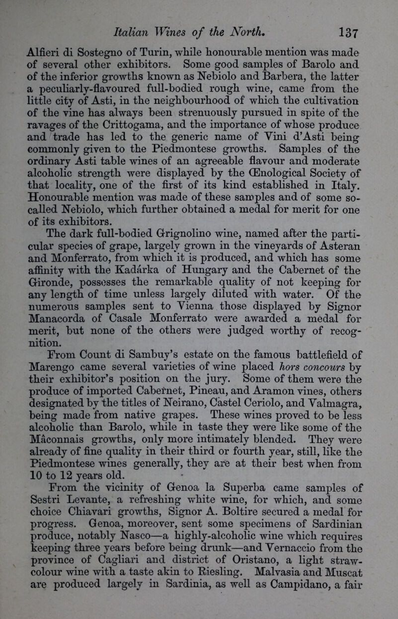 Alfieri di Sostegno of Turin, while honourable mention was made of several other exhibitors. Some good samples of Barolo and of the inferior growths known as Nebiolo and Barbera, the latter a peculiarly-flavoured full-bodied rough wine, came from the little city of Asti, in the neighbourhood of which the cultivation of the vine has always been strenuously pursued in spite of the ravages of the Crittogama, and the importance of whose produce and trade has led to the generic name of Yini d’Asti being commonly given to the Piedmontese growths. Samples of the ordinary Asti table wines of an agreeable flavour and moderate alcoholic strength were displayed by the (Enological Society of that locality, one of the first of its kind established in Italy. Honourable mention was made of these samples and of some so- called Nebiolo, which further obtained a medal for merit for one of its exhibitors. The dark full-bodied Grignolino wine, named after the parti- cular species of grape, largely grown in the vineyards of Asteran and Monferrato, from which it is produced, and which has some affinity with the Kadarka of Hungary and the Cabernet of the Gironde, possesses the remarkable quality of not keeping for any length of time unless largely diluted with water. Of the numerous samples sent to Vienna those displayed by Signor Manacorda of Casale Monferrato were awarded a medal for merit, but none of the others were judged worthy of recog- nition. Prom Count di Sambuy’s estate on the famous battlefield of Marengo came several varieties of wine placed hors concours by their exhibitor’s position on the jury. Some of them were the produce of imported Cabernet, Pineau, and Aramon vines, others designated by the titles of Neirano, Castel Ceriolo, and Valmagra, being made from native grapes. These wines proved to be less alcoholic than Barolo, while in taste they were like some of the Maconnais growths, only more intimately blended. They were already of fine quality in their third or fourth year, still, like the Piedmontese wines generally, they are at their best when from 10 to 12 years old. From the vicinity of Genoa la Superba came samples of Sestri Levante, a refreshing white wine, for which, and some choice Chiavari growths, Signor A. Boltire secured a medal for progress. Genoa, moreover, sent some specimens of Sardinian produce, notably Nasco—a highly-alcoholic wine which requires keeping three years before being drunk—and Yernaccio from the province of Cagliari and district of Oristano, a light straw- colour wine with a taste akin to Riesling. Malvasia and Muscat are produced largely in Sardinia, as well as Campidano, a fair