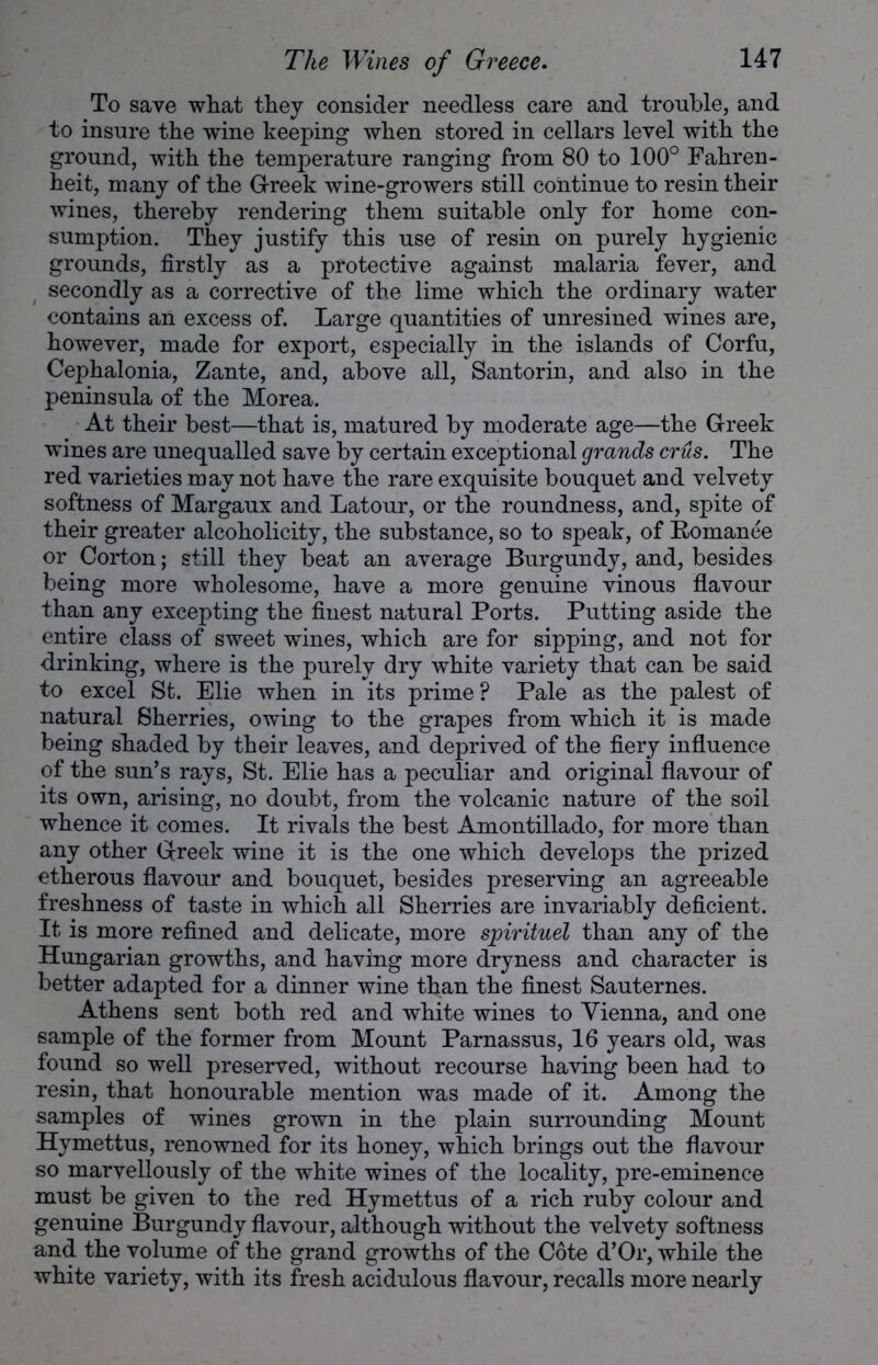 To save what they consider needless care and trouble, and to insure the wine keeping when stored in cellars level with the ground, with the temperature ranging from 80 to 100° Fahren- heit, many of the Greek wine-growers still continue to resin their wines, thereby rendering them suitable only for home con- sumption. They justify this use of resin on purely hygienic grounds, firstly as a protective against malaria fever, and secondly as a corrective of the lime which the ordinary water contains an excess of. Large quantities of unresined wines are, however, made for export, especially in the islands of Corfu, Cephalonia, Zante, and, above all, Santorin, and also in the peninsula of the Morea. At their best—that is, matured by moderate age—the Greek wines are unequalled save by certain exceptional grands crus. The red varieties may not have the rare exquisite bouquet and velvety softness of Margaux and Latour, or the roundness, and, spite of their greater alcoholicity, the substance, so to speak, of Romanee or Corton; still they beat an average Burgundy, and, besides being more wholesome, have a more genuine vinous flavour than any excepting the finest natural Ports. Putting aside the entire class of sweet wines, which are for sipping, and not for drinking, where is the purely dry white variety that can be said to excel St. Elie when in its prime? Pale as the palest of natural Sherries, owing to the grapes from which it is made being shaded by their leaves, and deprived of the fiery influence of the sun’s rays, St. Elie has a peculiar and original flavour of its own, arising, no doubt, from the volcanic nature of the soil whence it comes. It rivals the best Amontillado, for more than any other Greek wine it is the one which develops the prized etherous flavour and bouquet, besides preserving an agreeable freshness of taste in which all Sherries are invariably deficient. It is more refined and delicate, more spirituel than any of the Hungarian growths, and having more dryness and character is better adapted for a dinner wine than the finest Sauternes. Athens sent both red and white wines to Vienna, and one sample of the former from Mount Parnassus, 16 years old, was found so well preserved, without recourse having been had to resin, that honourable mention was made of it. Among the samples of wines grown in the plain surrounding Mount Hymettus, renowned for its honey, which brings out the flavour so marvellously of the white wines of the locality, pre-eminence must be given to the red Hymettus of a rich ruby colour and genuine Burgundy flavour, although without the velvety softness and the volume of the grand growths of the Cote d’Or, while the white variety, with its fresh acidulous flavour, recalls more nearly