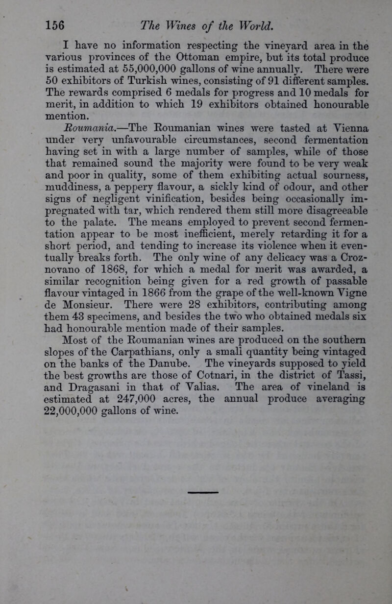 I have no information respecting the vineyard area in the various provinces of the Ottoman empire, hut its total produce is estimated at 55,000,000 gallons of wine annually. There were 50 exhibitors of Turkish wines, consisting of 91 different samples. The rewards comprised 6 medals for progress and 10 medals for merit, in addition to which 19 exhibitors obtained honourable mention. Uoumania.—The Roumanian wines were tasted at Vienna under very unfavourable circumstances, second fermentation having set in with a large number of samples, while of those that remained sound the majority were found to be very weak and poor in quality, some of them exhibiting actual sourness, muddiness, a peppery flavour, a sickly kind of odour, and other signs of negligent vinification, besides being occasionally im- pregnated with tar, which rendered them still more disagreeable to the palate. The means employed to prevent second fermen- tation appear to be most inefficient, merely retarding it for a short period, and tending to increase its violence when it even- tually breaks forth. The only wine of any delicacy was a Croz- novano of 1868, for which a medal for merit was awarded, a similar recognition being given for a red growth of passable flavour vintaged in 1866 from the grape of the well-known Vigne de Monsieur. There were 28 exhibitors, contributing among them 43 specimens, and besides the two who obtained medals six had honourable mention made of their samples. Most of the Roumanian wines are produced on the southern slopes of the Carpathians, only a small quantity being vintaged on the banks of the Danube. The vineyards supposed to yield the best growths are those of Cotnari, in the district of Tassi, and Dragasani in that of Valias. The area of vineland is estimated at 247,000 acres, the annual produce averaging 22,000,000 gallons of wine.