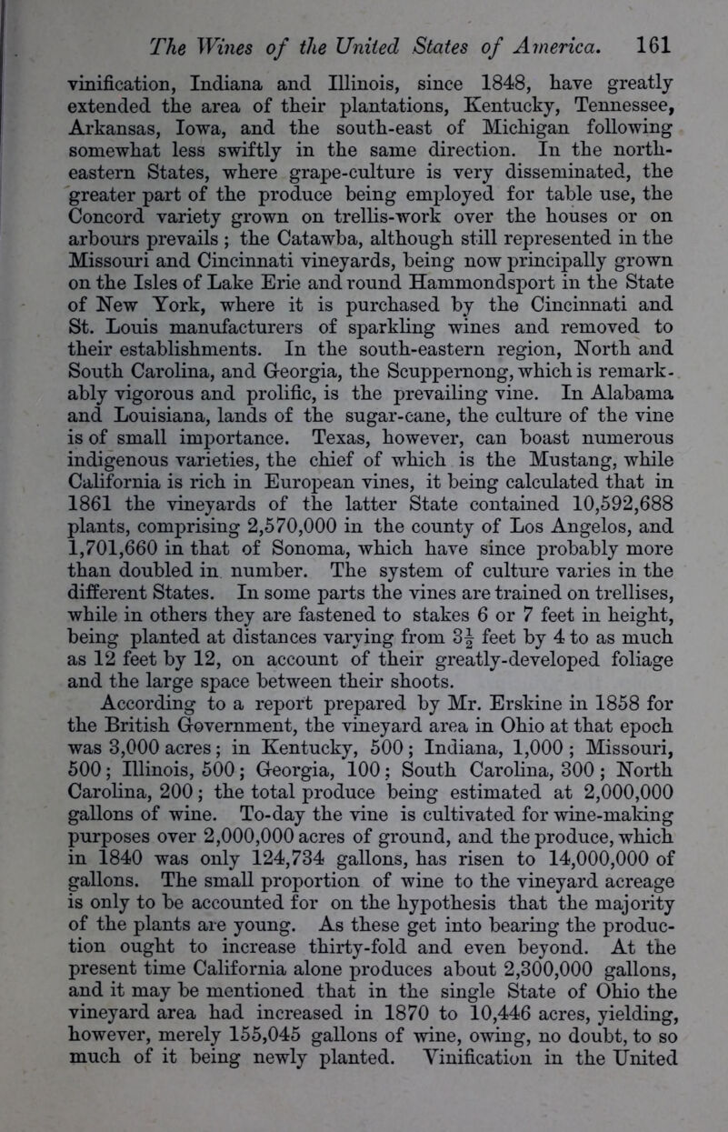 vinification, Indiana and Illinois, since 1848, liave greatly extended the area of their plantations, Kentucky, Tennessee, Arkansas, Iowa, and the south-east of Michigan following somewhat less swiftly in the same direction. In the north- eastern States, where grape-culture is very disseminated, the greater part of the produce being employed for table use, the Concord variety grown on trellis-work over the houses or on arbours prevails ; the Catawba, although still represented in the Missouri and Cincinnati vineyards, being now principally grown on the Isles of Lake Erie and round Hammondsport in the State of New York, where it is purchased by the Cincinnati and St. Louis manufacturers of sparkling wines and removed to their establishments. In the south-eastern region, North and South Carolina, and Georgia, the Scuppernong, which is remark- ably vigorous and prolific, is the prevailing vine. In Alabama and Louisiana, lands of the sugar-cane, the culture of the vine is of small importance. Texas, however, can boast numerous indigenous varieties, the chief of which is the Mustang, while California is rich in European vines, it being calculated that in 1861 the vineyards of the latter State contained 10,592,688 plants, comprising 2,570,000 in the county of Los Angelos, and 1,701,660 in that of Sonoma, which have since probably more than doubled in number. The system of culture varies in the different States. In some parts the vines are trained on trellises, while in others they are fastened to stakes 6 or 7 feet in height, being planted at distances varying from 3\ feet by 4 to as much as 12 feet by 12, on account of their greatly-developed foliage and the large space between their shoots. According to a report prepared by Mr. Erskine in 1858 for the British Government, the vineyard area in Ohio at that epoch was 3,000 acres; in Kentucky, 500; Indiana, 1,000 ; Missouri, 500 ; Illinois, 500; Georgia, 100 ; South Carolina, 300 ; North Carolina, 200; the total produce being estimated at 2,000,000 gallons of wine. To-day the vine is cultivated for wine-making purposes over 2,000,000 acres of ground, and the produce, which in 1840 was only 124,734 gallons, has risen to 14,000,000 of gallons. The small proportion of wine to the vineyard acreage is only to be accounted for on the hypothesis that the majority of the plants are young. As these get into bearing the produc- tion ought to increase thirty-fold and even beyond. At the present time California alone produces about 2,300,000 gallons, and it may be mentioned that in the single State of Ohio the vineyard area had increased in 1870 to 10,446 acres, yielding, however, merely 155,045 gallons of wine, owing, no doubt, to so much of it being newly planted. Vinification in the United