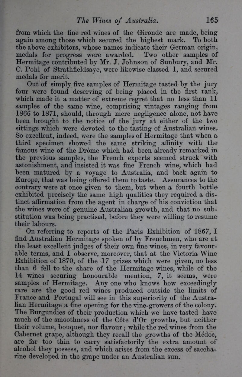 from which the fine red wines of the Gironde are made, being again among those which secured the highest mark. To both the above exhibitors, whose names indicate their German origin, medals for progress were awarded. Two other samples of Hermitage contributed by Mr. J. Johnson of Sunbury, and Mr. C. Pohl of Strathfieldsaye, were likewise classed 1, and secured medals for merit. Out of simply five samples of Hermitage tasted by the jury four were found deserving of being placed in the first rank, which made it a matter of extreme regret that no less than 11 samples of the same wine, comprising vintages ranging from 1866 to 1871, should, through mere negligence alone, not have been brought to the notice of the jury at either of the two sittings which were devoted to the tasting of Australian wines. So excellent, indeed, were the samples of Hermitage that when a third specimen showed the same striking affinity with the famous wine of the Drome which had been already remarked in the previous samples, the French experts seemed struck with astonishment, and insisted it was fine French wine, which had been matured by a voyage to Australia, and back again to Europe, that was being offered them to taste. Assurances to the contrary were at once given to them, but when a fourth bottle- exhibited precisely the same high qualities they required a dis- tinct affirmation from the agent in charge of his conviction that the wines were of genuine Australian growth, and that no sub- stitution was being practised, before they were willing to resume their labours. On referring to reports of the Paris Exhibition of 1867, I find Australian Hermitage spoken of by Frenchmen, who are at the least excellent judges of their own fine wines, in very favour- able terms, and I observe, moreover, that at the Victoria Wine Exhibition of 1870, of the 17 prizes which were given, no less than 6 fell to the share of the Hermitage wines, while of the 14 wines securing honourable mention, 7, it seems, were samples of Hermitage. Any one who knows how exceedingly rare are the good red wines produced outside the limits of France and Portugal will see in this superiority of the Austra- lian Hermitage a fine opening for the vine-growers of the colony. The Burgundies of their production which we have tasted have- much of the smoothness of the Cote d’Or growths, but neither their volume, bouquet, nor flavour; while the red wines from the Cabernet grape, although they recall the growths of the Medoc, are far too thin to carry satisfactorily the extra amount of alcohol they possess, and which arises from the excess of saccha- rine developed in the grape under an Australian sun.