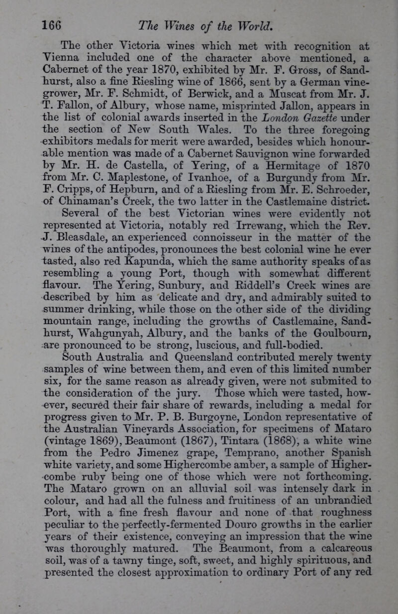 The other Victoria wines which met with recognition at Vienna included one of the character above mentioned, a Cabernet of the year 1870, exhibited by Mr. F. Gross, of Sand- hurst, also a fine Riesling wine of 1866, sent by a German vine- grower, Mr. F. Schmidt, of Berwick, and a Muscat from Mr. J. T. Fallon, of Albury, whose name, misprinted Jallon, appears in the list of colonial awards inserted in the London Gazette under the section of New South Wales. To the three foregoing exhibitors medals for merit were awarded, besides which honour- able mention was made of a Cabernet Sauvignon wine forwarded by Mr. H. de Castella, of Yering, of a Hermitage of 1870 from Mr. C. Maplestone, of Ivanhoe, of a Burgundy from Mr. F. Cripps, of Hepburn, and of a Riesling from Mr. E. Schroeder, of Chinaman’s Creek, the two latter in the Castlemaine district. Several of the best Victorian wines were evidently not represented at Victoria, notably red Irrewang, which the Rev. -J. Bleasdale, an experienced connoisseur in the matter of the wines of the antipodes, pronounces the best colonial wine he ever tasted, also red Kapunda, which the same authority speaks of as resembling a young Port, though with somewhat different flavour. The Yering, Sunbury, and Riddell’s Creek wines are described by him as delicate and dry, and admirably suited to summer drinking, while those on the other side of the dividing mountain range, including the growths of Castlemaine, Sand- hurst, Wahgunyah, Albury, and the banks of the Goulboum, are pronounced to be strong, luscious, and full-bodied. South Australia and Queensland contributed merely twenty samples of wine between them, and even of this limited number six, for the same reason as already given, were not submited to the consideration of the jury. Those which were tasted, how- ever, secured their fair share of rewards, including a medal for progress given to Mr. P. B. Burgoyne, London representative of the Australian Vineyards Association, for specimens of Mataro (vintage 1869), Beaumont (1867), Tintara (1868), a white wine from the Pedro Jimenez grape, Temprano, another Spanish white variety, and some Highercombe amber, a sample of Higher- combe ruby being one of those which were not forthcoming. The Mataro grown on an alluvial soil was intensely dark in colour, and had all the fulness and fruitiness of an unbrandied Port, with a fine fresh flavour and none of that roughness peculiar to the perfectly-fermented Douro growths in the earlier years of their existence, conveying an impression that the wine was thoroughly matured. The Beaumont, from a calcareous soil, was of a tawny tinge, soft, sweet, and highly spirituous, and presented the closest approximation to ordinary Port of any red