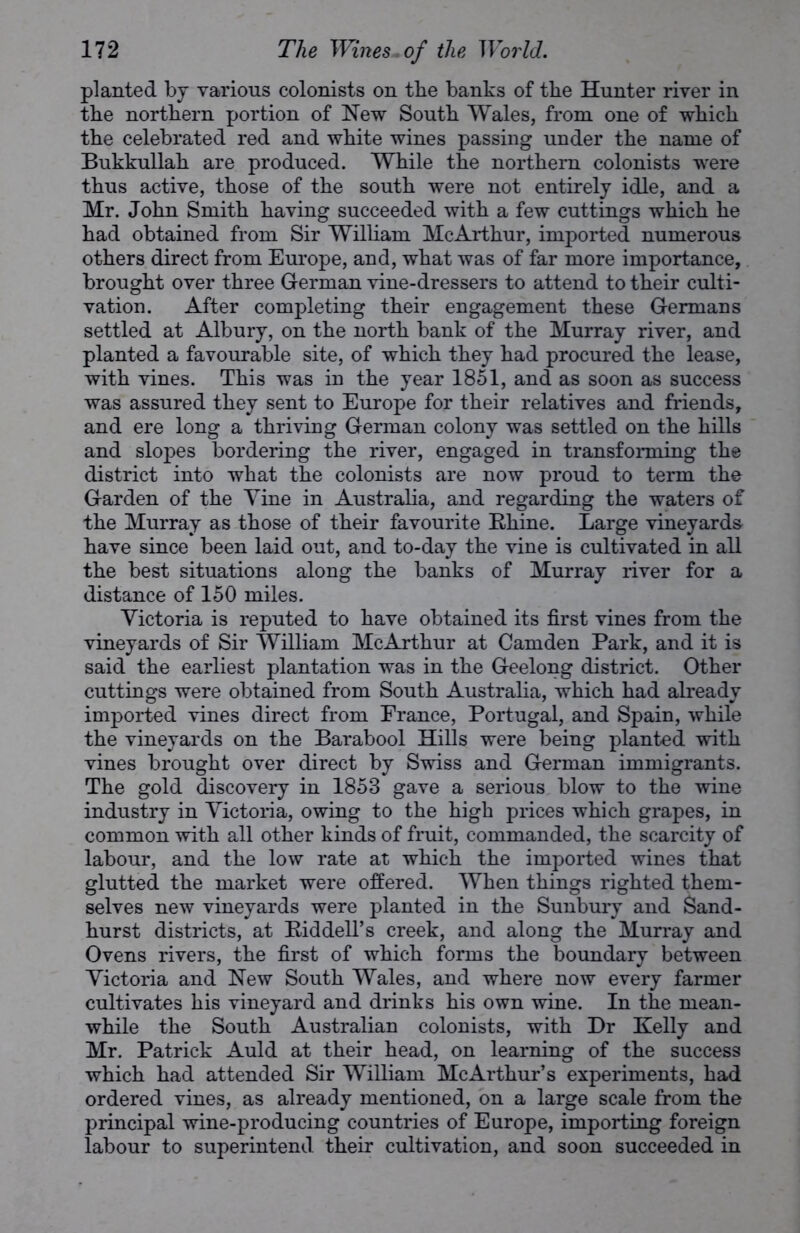 planted by various colonists on the banks of the Hunter river in the northern portion of New South Wales, from one of which the celebrated red and white wines passing under the name of Bukkullah are produced. While the northern colonists were thus active, those of the south were not entirely idle, and a Mr. John Smith having succeeded with a few cuttings which he had obtained from Sir William McArthur, imported numerous others direct from Europe, and, what was of far more importance, brought over three German vine-dressers to attend to their culti- vation. After completing their engagement these Germans settled at Albury, on the north bank of the Murray river, and planted a favourable site, of which they had procured the lease, with vines. This was in the year 1851, and as soon as success was assured they sent to Europe for their relatives and friends, and ere long a thriving German colony was settled on the hills and slopes bordering the river, engaged in transforming the district into what the colonists are now proud to term the Garden of the Vine in Australia, and regarding the waters of the Murray as those of their favourite Ehine. Large vineyards have since been laid out, and to-day the vine is cultivated in all the best situations along the banks of Murray river for a distance of 150 miles. Victoria is reputed to have obtained its first vines from the vineyards of Sir William McArthur at Camden Park, and it is said the earliest plantation was in the Geelong district. Other cuttings were obtained from South Australia, which had already imported vines direct from France, Portugal, and Spain, while the vineyards on the Barabool Hills were being planted with vines brought over direct by Swiss and German immigrants. The gold discovery in 1853 gave a serious blow to the wine industry in Victoria, owing to the high prices which grapes, in common with all other kinds of fruit, commanded, the scarcity of labour, and the low rate at which the imported wines that glutted the market were offered. When things righted them- selves new vineyards were planted in the Sunbury and Sand- hurst districts, at Riddell’s creek, and along the Murray and Ovens rivers, the first of which forms the boundary between Victoria and New South Wales, and where now every farmer cultivates his vineyard and drinks his own wine. In the mean- while the South Australian colonists, with Dr Kelly and Mr. Patrick Auld at their head, on learning of the success which had attended Sir William McArthur’s experiments, had ordered vines, as already mentioned, on a large scale from the principal wine-producing countries of Europe, importing foreign labour to superintend their cultivation, and soon succeeded in