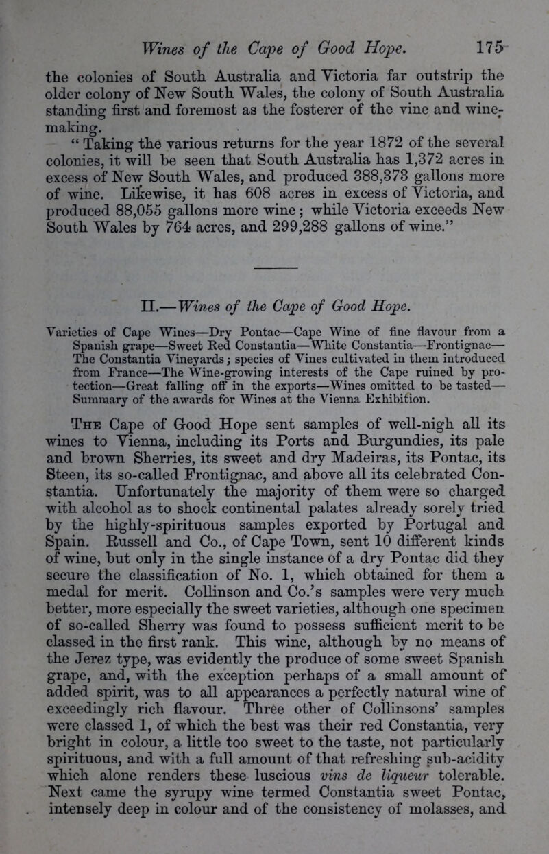 the colonies of South Australia and Victoria far outstrip the older colony of New South Wales, the colony of South Australia standing first and foremost as the fosterer of the vine and wine- making. “ Taking the various returns for the year 1872 of the several colonies, it will he seen that South Australia has 1,372 acres iu excess of New South Wales, and produced 388,373 gallons more of wine. Likewise, it has 608 acres in excess of Victoria, and produced 88,055 gallons more wine; while Victoria exceeds New South Wales by 764 acres, and 299,288 gallons of wine.” II.—Wines of the Cape of Good Hope. Varieties of Cape Wines—Dry Pontac—Cape Wine of fine flavour from a Spanish grape—Sweet Red Constantia—White Constantia—Frontignac— The Constantia Vineyards; species of Vines cultivated in them introduced from France—The Wine-growing interests of the Cape ruined by pro- tection—Great falling off in the exports—Wines omitted to be tasted— Summary of the awards for Wines at the Vienna Exhibition. The Cape of Good Hope sent samples of well-nigh all its wines to Vienna, including its Ports and Burgundies, its pale and brown Sherries, its sweet and dry Madeiras, its Pontac, its Steen, its so-called Frontignac, and above all its celebrated Con- stantia. Unfortunately the majority of them were so charged with alcohol as to shock continental palates already sorely tried by the highly-spirituous samples exported by Portugal and Spain. Russell and Co., of Cape Town, sent 10 different kinds of wine, but only in the single instance of a dry Pontac did they secure the classification of No. 1, which obtained for them a medal for merit. Collinson and Co/s samples were very much better, more especially the sweet varieties, although one specimen of so-called Sherry was found to possess sufficient merit to be classed in the first rank. This wine, although by no means of the Jerez type, was evidently the produce of some sweet Spanish grape, and, with the exception perhaps of a small amount of added spirit, was to all appearances a perfectly natural wine of exceedingly rich flavour. Three other of Collinsons’ samples were classed 1, of which the best was their red Constantia, very bright in colour, a little too sweet to the taste, not particularly spirituous, and with a full amount of that refreshing sub-acidity which alone renders these luscious vins de liqueur tolerable. Next came the syrupy wine termed Constantia sweet Pontac, intensely deep in colour and of the consistency of molasses, and