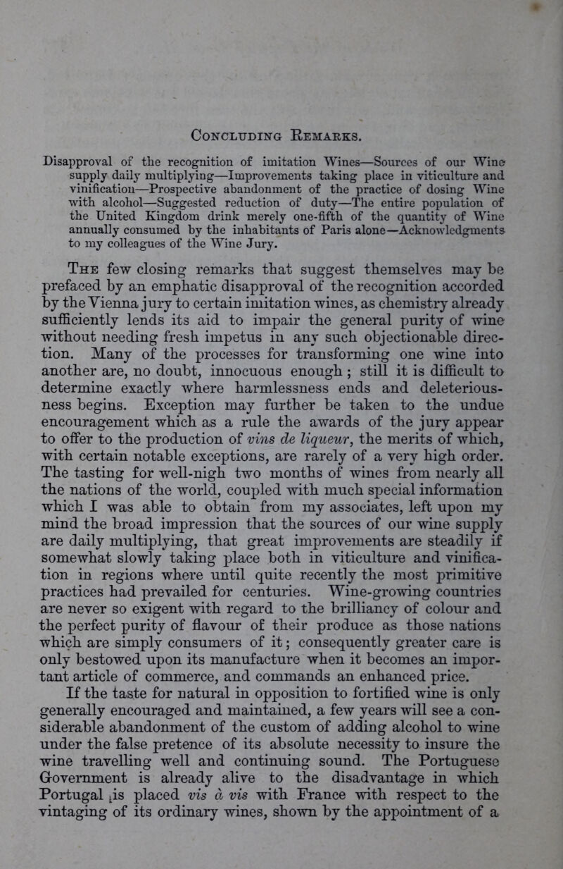 Disapproval of the recognition of imitation Wines—Sources of our Wine supply daily multiplying—Improvements taking place in viticulture and vinification—Prospective abandonment of the practice of dosing Wine with alcohol—Suggested reduction of duty—The entire population of the United Kingdom drink merely one-fifth of the quantity of Wine annually consumed by the inhabitants of Paris alone—Acknowledgments to my colleagues of the Wine Jury. The few closing remarks that suggest themselves may be prefaced by an emphatic disapproval of the recognition accorded by the Vienna jury to certain imitation wines, as chemistry already sufficiently lends its aid to impair the general purity of wine without needing fresh impetus in any such objectionable direc- tion. Many of the processes for transforming one wine into another are, no doubt, innocuous enough ; still it is difficult to determine exactly where harmlessness ends and deleterious- ness begins. Exception may further be taken to the undue encouragement which as a rule the awards of the jury appear to offer to the production of vins de liqueur, the merits of which, with certain notable exceptions, are rarely of a very high order. The tasting for well-nigh two months of wines from nearly all the nations of the world, coupled with much special information which I was able to obtain from my associates, left upon my mind the broad impression that the sources of our wine supply are daily multiplying, that great improvements are steadily if somewhat slowly taking place both in viticulture and vinifica- tion in regions where until quite recently the most primitive practices had prevailed for centuries. Wine-growing countries are never so exigent with regard to the brilliancy of colour and the perfect purity of flavour of their produce as those nations which are simply consumers of it; consequently greater care is only bestowed upon its manufacture when it becomes an impor- tant article of commerce, and commands an enhanced price. If the taste for natural in opposition to fortified wine is only generally encouraged and maintained, a few years will see a con- siderable abandonment of the custom of adding alcohol to wine under the false pretence of its absolute necessity to insure the wine travelling well and continuing sound. The Portuguese Government is already alive to the disadvantage in which Portugal Lis placed vis d vis with France with respect to the vintaging of its ordinary wines, shown by the appointment of a