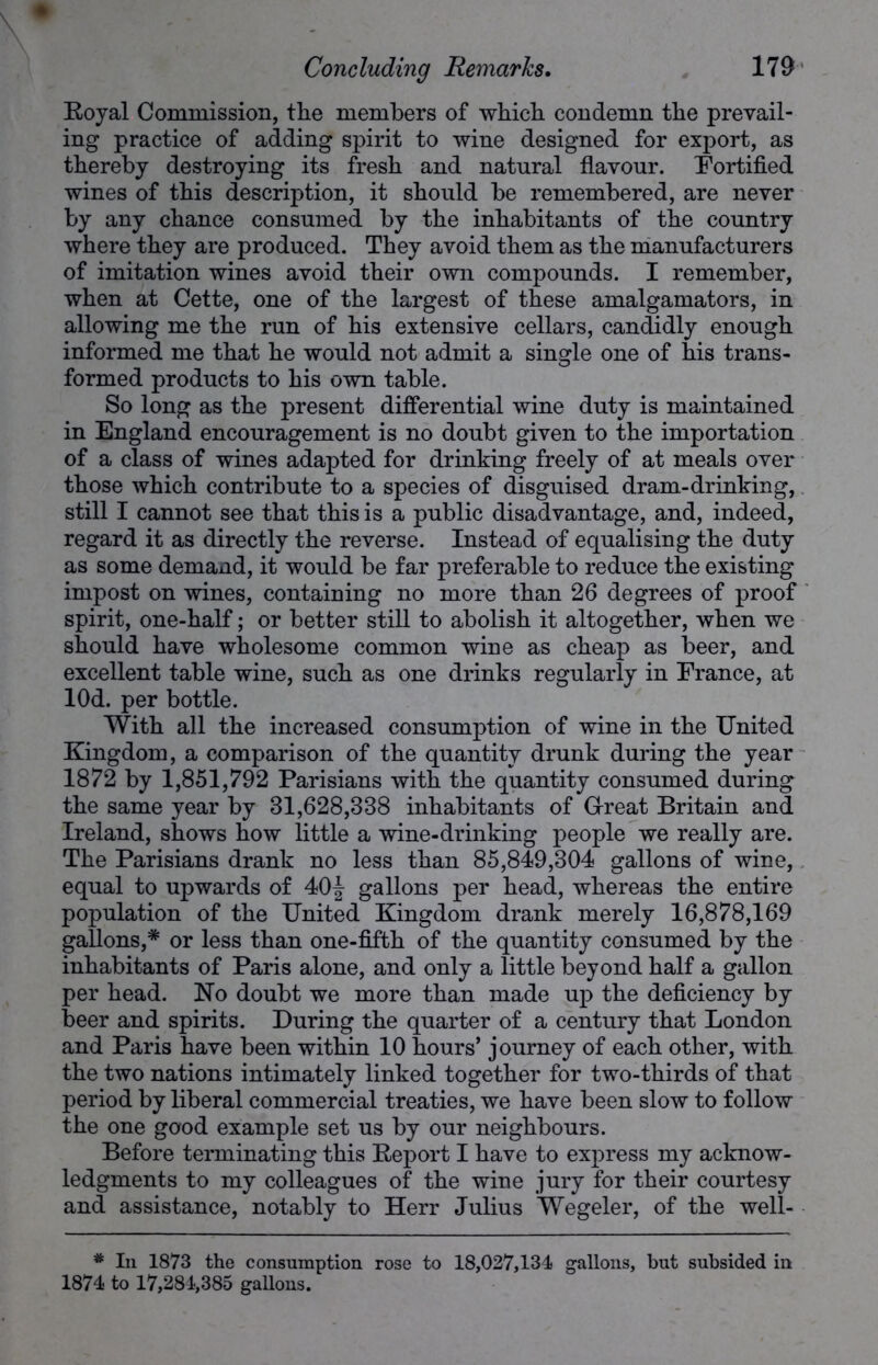 Royal Commission, tlie members of whicb condemn the prevail- ing practice of adding spirit to wine designed for export, as thereby destroying its fresh and natural flavour. Fortified wines of this description, it should be remembered, are never by any chance consumed by the inhabitants of the country where they are produced. They avoid them as the manufacturers of imitation wines avoid their own compounds. I remember, when at Cette, one of the largest of these amalgamators, in allowing me the run of his extensive cellars, candidly enough informed me that he would not admit a single one of his trans- formed products to his own table. So long as the present differential wine duty is maintained in England encouragement is no doubt given to the importation of a class of wines adapted for drinking freely of at meals over those which contribute to a species of disguised dram-drinking, still I cannot see that this is a public disadvantage, and, indeed, regard it as directly the reverse. Instead of equalising the duty as some demand, it would be far preferable to reduce the existing impost on wines, containing no more than 26 degrees of proof spirit, one-half; or better still to abolish it altogether, when we should have wholesome common wine as cheap as beer, and excellent table wine, such as one drinks regularly in France, at lOd. per bottle. With all the increased consumption of wine in the United Kingdom, a comparison of the quantity drunk during the year 1872 by 1,851,792 Parisians with the quantity consumed during the same year by 31,628,338 inhabitants of G-reat Britain and Ireland, shows how little a wine-drinking people we really are. The Parisians drank no less than 85,849,304 gallons of wine, equal to upwards of 40J gallons per head, whereas the entire population of the United Kingdom drank merely 16,878,169 gallons,* or less than one-fifth of the quantity consumed by the inhabitants of Paris alone, and only a little beyond half a gallon per head. No doubt we more than made up the deficiency by beer and spirits. During the quarter of a century that London and Paris have been within 10 hours’ journey of each other, with the two nations intimately linked together for two-thirds of that period by liberal commercial treaties, we have been slow to follow the one good example set us by our neighbours. Before terminating this Report I have to express my acknow- ledgments to my colleagues of the wine jury for their courtesy and assistance, notably to Herr Julius Wegeler, of the well- * In 1873 the consumption rose to 18,027,134 gallons, but subsided in 1874 to 17,284,385 gallons.