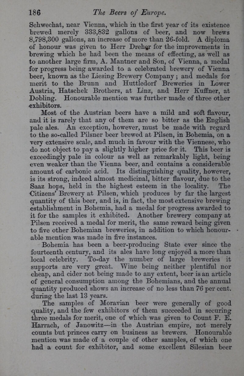 Schwechat, near Yienna, which, in the first year of its existence brewed merely 333,832 gallons of beer, and now brews 8,798,300 gallons, an increase of more than 26-fold. A diploma of honour was given to Herr Dreh^r for the improvements in brewing which he had been the means of effecting, as well as to another large firm, A. Mantner and Son, of Vienna, a medal for progress being awarded to a celebrated brewery of Yienna beer, known as the Liesing Brewery Company ; and medals for merit to the Brunn and Huttledorf Breweries in Lower Austria, Hatschek Brothers, at Linz, and Herr Kuffner, at Dobling. Honourable mention was further made of three other -exhibitors. Most of the Austrian beers have a mild and soft flavour, and it is rarely that any of them are so bitter as the English pale ales. An exception, however, must be made with regard to the so-called Pilsner beer brewed at Pilsen, in Bohemia, on a very extensive scale, and much in favour with the Viennese, who do not object to pay a slightly higher price for it. This beer is exceedingly pale in colour as well as remarkably light, being even weaker than the Yienna beer, and contains a considerable amount of carbonic acid. Its distinguishing quality, however, is its strong, indeed almost medicinal, bitter flavour, due to the Saaz hops, held in the highest esteem in the locality. The ■Citizens’ Brewery at Pilsen, which produces by far the largest quantity of this beer, and is, in fact, the most extensive brewing establishment in Bohemia, had a medal for progress awarded to it for the samples it exhibited. Another brewery company at Pilsen received a medal for merit, the same reward being given to five other Bohemian breweries, in addition to which honour- able mention was made in five instances. Bohemia has been a beer-producing State ever since the fourteenth century, and its ales have long enjoyed a more than local celebrity. To-day the number of large breweries it supports are very great. Wine being neither plentiful nor cheap, and cider not being made to any extent, beer is an article of general consumption among the Bohemians, and the annual quantity produced shows an increase of no less than 76 per cent, during the last 13 years. The samples of Moravian beer were generally of good quality, and the few exhibitors of them succeeded in securing three medals for merit, one of which was given to Count P. E. Harrach, of Janowitz—in the Austrian empire, not merely counts but princes carry on business as brewers. Honourable mention was made of a couple of other samples, of which one had a count for exhibitor, and some excellent Silesian beer