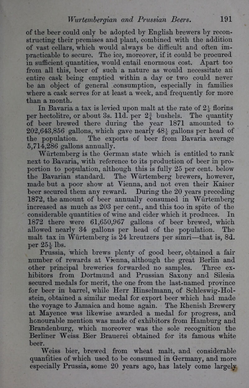 of the beer could only be adopted by English brewers by recon- structing their premises and plant, combined with the addition of vast cellars, which would always be difficult and often im- practicable to secure. The ice, moreover, if it could be procured in sufficient quantities, would entail enormous cost. Apart too from all this, beer of such a nature as would necessitate an entire cask being emptied within a day or two could never be an object of general consumption, especially in families where a cask serves for at least a week, and frequently for more than a month. In Bavaria a tax is levied upon malt at the rate of 2^ florins per hectolitre, or about 3s. lid. per 2| bushels. The quantity of beer brewed there during the year 1871 amounted to 202,643,856 gallons, which gave nearly 48^ gallons per head of the population. The exports of beer from Bavaria average 5,714,286 gallons annually. Wurtemberg is the German state which is entitled to rank next to Bavaria, with reference to its production of beer in pro- portion to population, although this is fully 25 per cent, below the Bavarian standard. The Wurtemberg brewers, however, made but a poor show at Vienna, and not even their Kaiser beer secured them any reward. During the 20 years preceding 1872, the amount of beer annually consumed in Wurtemberg increased as much as 203 per cent., and this too in spite of the considerable quantities of wine and cider which it produces. In 1872 there were 61,650,967 gallons of beer brewed, which allowed nearly 34 gallons per head of the population. The malt tax in Wurtemberg is 24 kreutzers per simri—that is, 8d. per 25^ lbs. Prussia, which brews plenty of good beer, obtained a fair number of rewards at Vienna, although the great Berlin and other principal breweries forwarded no samples. Three ex- hibitors from Dortmund and Prussian Saxony and Silesia secured medals for merit, the one from the last-named province for beer in barrel, while Herr Hinselmann, of Schleswig-Hol- stein, obtained a similar medal for export beer which had made the voyage to Jamaica and home again. The Rhenish Brewery at Mayence was likewise awarded a medal for progress, and honourable mention was made of exhibitors from Hamburg and Brandenburg, which moreover was the sole recognition the Berliner Weiss Bier Brauerei obtained for its famous white beer. Weiss bier, brewed from wheat malt, and considerable quantities of which used to be consumed in Germany, and more especially Prussia, some 20 years ago, has lately come largely