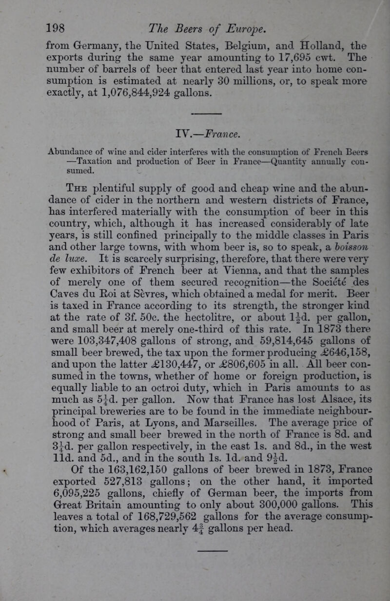 from Germany, tlie United States, Belgium, and Holland, the exports during the same year amounting to 17,695 cwt. The number of barrels of beer that entered last year into home con- sumption is estimated at nearly 30 millions, or, to speak more exactly, at 1,076,844,924 gallons. IV.—France. Abundance of wine and cider interferes with the consumption of French Beers —Taxation and production of Beer in France—Quantity annually con- sumed. The plentiful supply of good and cheap wine and the abun- dance of cider in the northern and western districts of France, has interfered materially with the consumption of beer in this country, which, although it has increased considerably of late years, is still confined principally to the middle classes in Paris and other large towns, with whom beer is, so to speak, a boisson de luxe. It is scarcely surprising, therefore, that there were very few exhibitors of French beer at Vienna, and that the samples of merely one of them secured recognition—the Societe des Caves du B.oi at Sevres, which obtained a medal for merit. Beer is taxed in France according to its strength, the stronger kind at the rate of 3f. 50c. the hectolitre, or about ljd. per gallon, and small beer at merely one-third of this rate. In 1873 there were 103,347,408 gallons of strong, and 59,814,645 gallons of small beer brewed, the tax upon the former producing <£646,158, and upon the latter <£130,447, or <£806,605 in all. All beer con- sumed in the towns, whether of home or foreign production, is equally liable to an octroi duty, which in Paris amounts to as much as 5Jd. per gallon. Now that France has lost Alsace, its principal breweries are to be found in the immediate neighbour- hood of Paris, at Lyons, and Marseilles. The average price of strong and small beer brewed in the north of France is 8d. and 3^d. per gallon respectively, in the east Is. and 8d., in the west lid. and 5d., and in the south Is. Id. and 9|d. Of the 163,162,150 gallons of beer brewed in 1873, France exported 527,813 gallons; on the other hand, it imported 6,095,225 gallons, chiefly of German beer, the imports from Great Britain amounting to only about 300,000 gallons. This leaves a total of 168,729,562 gallons for the average consump- tion, which averages nearly 4f gallons per head.