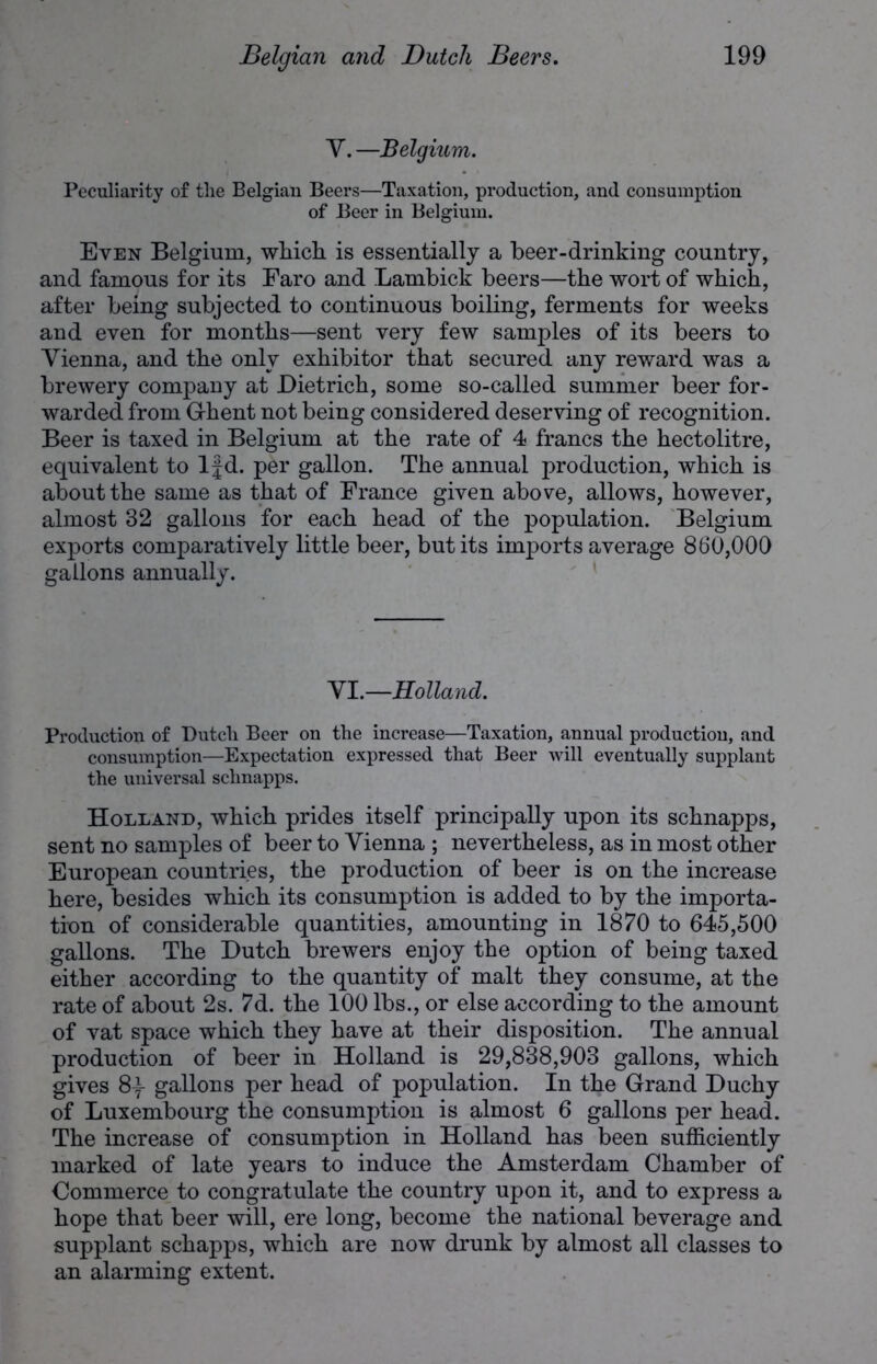 Y. —Belgium. Peculiarity of the Belgian Beers—Taxation, production, and consumption of Beer in Belgium. Even Belgium, which is essentially a beer-drinking country, and famous for its Faro and Lambick beers—the wort of which, after being subjected to continuous boiling, ferments for weeks and even for months—sent very few samples of its beers to Vienna, and the only exhibitor that secured any reward was a brewery company at Dietrich, some so-called summer beer for- warded from Ghent not being considered deserving of recognition. Beer is taxed in Belgium at the rate of 4 francs the hectolitre, equivalent to If d. per gallon. The annual production, which is about the same as that of France given above, allows, however, almost 32 gallons for each head of the population. Belgium exports comparatively little beer, but its imports average 860,000 gallons annually. VI.—Holland. Production of Dutch Beer on the increase—Taxation, annual production, and consumption—Expectation expressed that Beer will eventually supplant the universal schnapps. Holland, which prides itself principally upon its schnapps, sent no samples of beer to Vienna ; nevertheless, as in most other European countries, the production of beer is on the increase here, besides which its consumption is added to by the importa- tion of considerable quantities, amounting in 1870 to 645,500 gallons. The Dutch brewers enjoy the option of being taxed either according to the quantity of malt they consume, at the rate of about 2s. 7d. the 100 lbs., or else according to the amount of vat space which they have at their disposition. The annual production of beer in Holland is 29,838,903 gallons, which gives 8-f gallons per head of population. In the Grand Duchy of Luxembourg the consumption is almost 6 gallons per head. The increase of consumption in Holland has been sufficiently marked of late years to induce the Amsterdam Chamber of Commerce to congratulate the country upon it, and to express a hope that beer will, ere long, become the national beverage and supplant schapps, which are now drunk by almost all classes to an alarming extent.