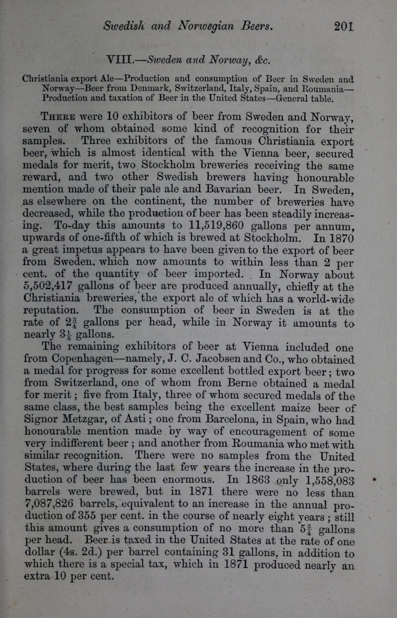 VIII.—Sweden and Norway, &c. Christiania export Ale—Production and consumption of Beer in Sweden and Norway—Beer from Denmark, Switzerland, Italy, Spain, and Roumania— Production and taxation of Beer in the United States—General table. There were 10 exhibitors of beer from Sweden and Norway, seven of whom obtained some kind of recognition for their samples. Three exhibitors of the famous Christiania export beer, which is almost identical with the Vienna beer, secured medals for merit, two Stockholm breweries receiving the same reward, and two other Swedish brewers having honourable mention made of their pale ale and Bavarian beer. In Sweden, as elsewhere on the continent, the number of breweries have decreased, while the production of beer has been steadily increas- ing. To-day this amounts to 11,519,860 gallons per annum, upwards of one-fifth of which is brewed at Stockholm. In 1870 a great impetus appears to have been given to the export of beer from Sweden, which now amounts to within less than 2 per cent, of the quantity of beer imported. In Norway about 5,502,417 gallons of beer are produced annually, chiefly at the Christiania breweries, the export ale of which has a world-wide reputation. The consumption of beer in Sweden is at the rate of 2f gallons per head, while in Norway it amounts to nearly 8^ gallons. The remaining exhibitors of beer at Vienna included one from Copenhagen—namely, J. C. Jacobsen and Co., who obtained a medal for progress for some excellent bottled export beer; two from Switzerland, one of whom from Berne obtained a medal for merit; five from Italy, three of whom secured medals of the same class, the best samples being the excellent maize beer of Signor Metzgar, of Asti; one from Barcelona, in Spain, who had honourable mention made by way of encouragement of some very indifferent beer ; and another from Roumania who met with similar recognition. There were no samples from the United States, where during the last few years the increase in the pro- duction of beer has been enormous. In 1868 only 1,558,088 barrels were brewed, but in 1871 there were no less than 7,087,826 barrels, equivalent to an increase in the annual pro- duction of 355 per cent, in the course of nearly eight years ; still this amount gives a consumption of no more than 5| gallons per head. Beer is taxed in the United States at the rate of one dollar (4s. 2d.) per barrel containing 31 gallons, in addition to which there is a special tax, which in 1871 produced nearly an extra 10 per cent.