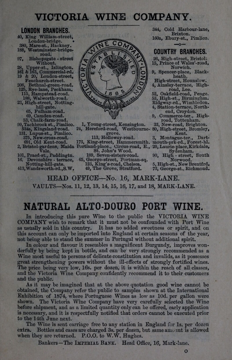 VICTORIA WINE COMPANY. LONDON BRANCHES. 40, King William-street, London-bridge. • 380, Mare-st., Hackney. 188, Westminster-bridge- road. 97, Bishopsgate - street Without. 28, Upper-st., Islington. 161 & 163, Commercial-rd. 19 & 20, London-street, Fenchurch-street. 208, Bethnal-green-road. 125, Rye-lane, Peckham. 115, Hampstead-road. 188, Walworth-road. 23, High-street, Notting- hill-gate. 65, Fulham-road. 69, Camden-road. 53, Chalk-farm-road. 99, Tachbrook st., Pimlico. 5:34a, Kingsland-road. 131, Lupus-st., Pimlico. 375, New-cross-road. 691, Old Kent-road. 2, Bristol-gardenSj Maida Vale. 101, Praed-st., Paddingtn. 16, Devonshire - terrace, Notting-hill-gate. 413, Wands worth-rd., S. W, 1, Young-street, Kensington. 24, Hereford-road, Westboume- grove. 113, Holloway-road. 173, King-street, Hammersmith. Portland-place., Circus-road, E., St. John’s Wood. 189, Seven-sisters-road. 65, George-street, Portman-sq. 123, King’s-road, Chelsea. 49, The Grove, Stratford. 344, Cold Harbour-lane, Brixton. 160a, Ebury-st., Pimlico. COUNTRY BRANCHES. 26, High-street, Bristol: 15, Prince of Wales’-road, Norwich. 9, Spencer-place, Black- heath. High-street, Hounslow. 4, Ainsley-terrace, High- road, Lee. 52, Oakfield-road, Penge. 53, High-st., Birminghm. Ridgway-rd., Wimbledon. 4, Station-terrace, North- end, Croydon. 9, Commerce-ter., High- road, Tottenham. 33, New-road, Brighton. 80, High-street, Bromley, Kent. 3, Montague-ter., Dart- mouth-prk-rd., Forest-hl. 20, Laurie-place,Kirkdale, Sydenham. 90, High - street, South Norwood. 5, High-st., NewBrentfrd, 73, George-st., Richmond. HEAD OFFICE—Ho. 16, MARK-LANE. VAULTS—Nos. 11, 12, 13, 14, 15, 16, 17, and 18, MARK-LANE. NATURAL ALT0-D0UR0 PORT WINE. In introducing this pure Wine to the public the VICTORIA WINE COMPANY wish to remark that it must not be confounded with Port Wine as usually sold in this country. It has no added sweetness or spirit, and on this account can only be imported into England at certain seasons of the year, not being able to stand the summer in Portugal without additional spirit. In colour and flavour it resembles a magnificent Burgundy, improves won- derfully by being kept in bottle, and can be very strongly recommended as a Wine most useful to persons of delicate constitution and invalids, as it possesses great strengthening powers without the ill-effects of strongly fortified wines. The price being very low, 16s. per dozen, it is within the reach of all classes, and the Victoria Wine Company confidently recommend it to their customers and the public. As it may be imagined that at the above quotation good wine cannot be obtained, the Company refer the public to samples shown at the International Exhibition of 1874, where Portuguese Wines as low as lOd. per gallon were shown. The Victoria Wine Company have very carefully selected the Wine before shipment, and as a limited quantity only can be offered, early application is necessary, and it is respectfully notified that orders cannot be executed prior to the 14th June next. The Wine is sent carriage free to any station in England for Is. per dozen extra. Bottles and cases are charged 3s. per dozen, but same amount is allowed when they are returned. P.O.O. to W.W. Hughes. Bankers—The Imperial Bank. Head Office, 16, Mark-lane.