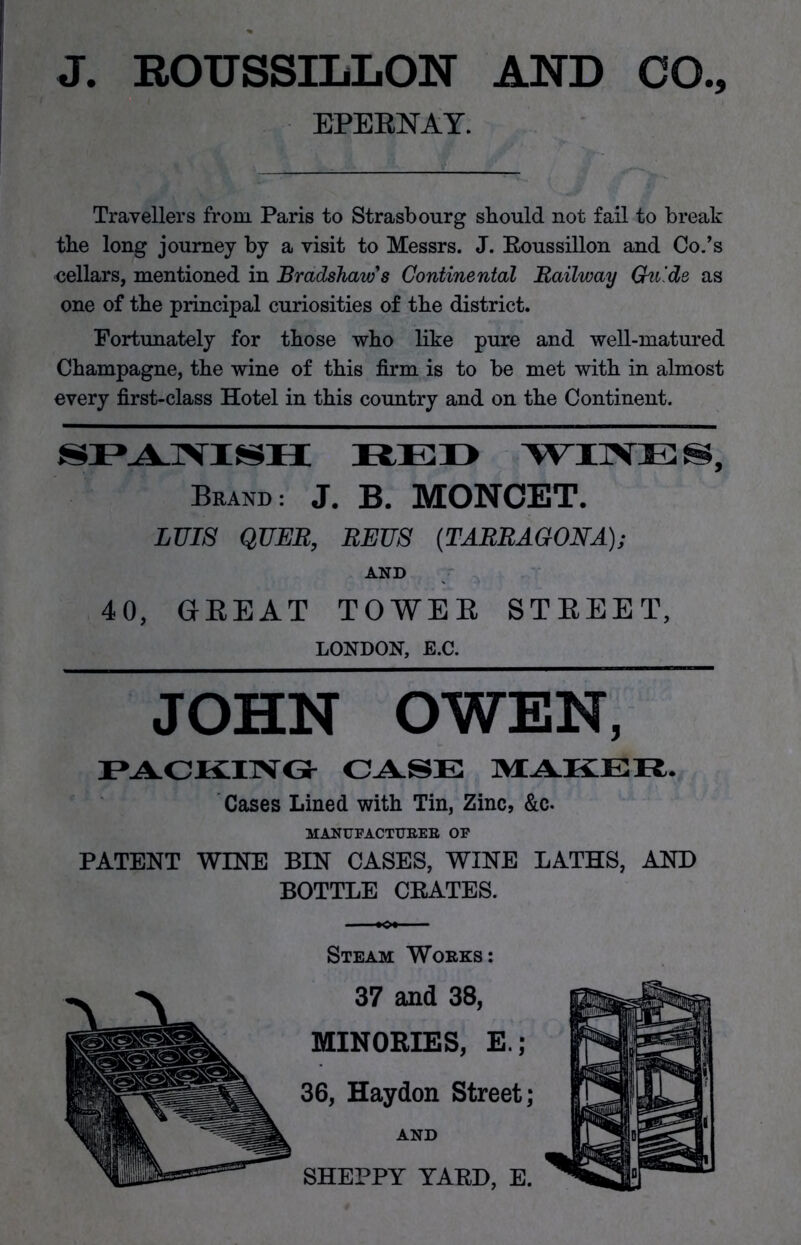 J. ROUSSILLON AND CO., EPERNAY. Travellers from. Paris to Strasbourg should not fail to break the long journey by a visit to Messrs. J. Roussillon and Co.’s eellars, mentioned in Bradshaw's Continental Railway Guide as one of the principal curiosities of the district. Fortunately for those who like pure and well-matured Champagne, the wine of this firm is to be met with in almost every first-class Hotel in this country and on the Continent. SPANISH RED WINES, Brand: J. B. MONOET. LUIS QUEB, REUS {TARRAGONA); AND 40, GREAT TOWER STREET, LONDON, E.C. JOHN OWEN, PACKING CASE MAKER. Cases Lined with Tin, Zinc, &c. MANUFACTURER OF PATENT WINE BIN CASES, WINE LATHS, AND BOTTLE CRATES. Steam Works: 37 and 38, MINORIES, E.; 36, Haydon Street; AND SHEPPY YARD, E.