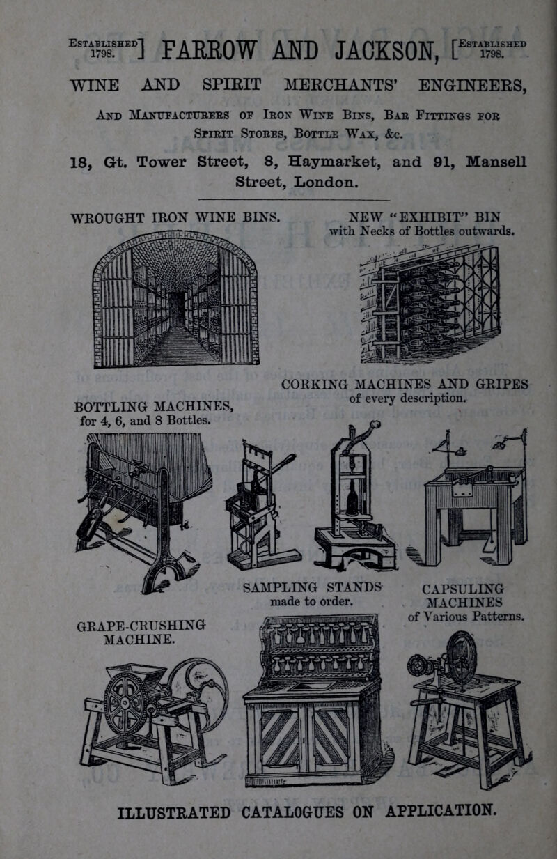 Est™d] FARROW AND JACKSON, [EST“” WINE AND SPIEIT MERCHANTS’ ENGINEERS, And Manttfactubees of Ibon Wine Bins, Bae Fittings fob Sfieit Stoees, Bottle Wax, &c. 18, G-t. Tower Street, 8, Haymarket, and 91, Mansell Street, London. CORKING MACHINES AND GRIPES BOTTLING MACHINES, of every description. for 4, 6, and 8 Bottles. CAPSULING MACHINES SAMPLING STANDS made to order. ILLUSTRATED CATALOGUES ON APPLICATION.