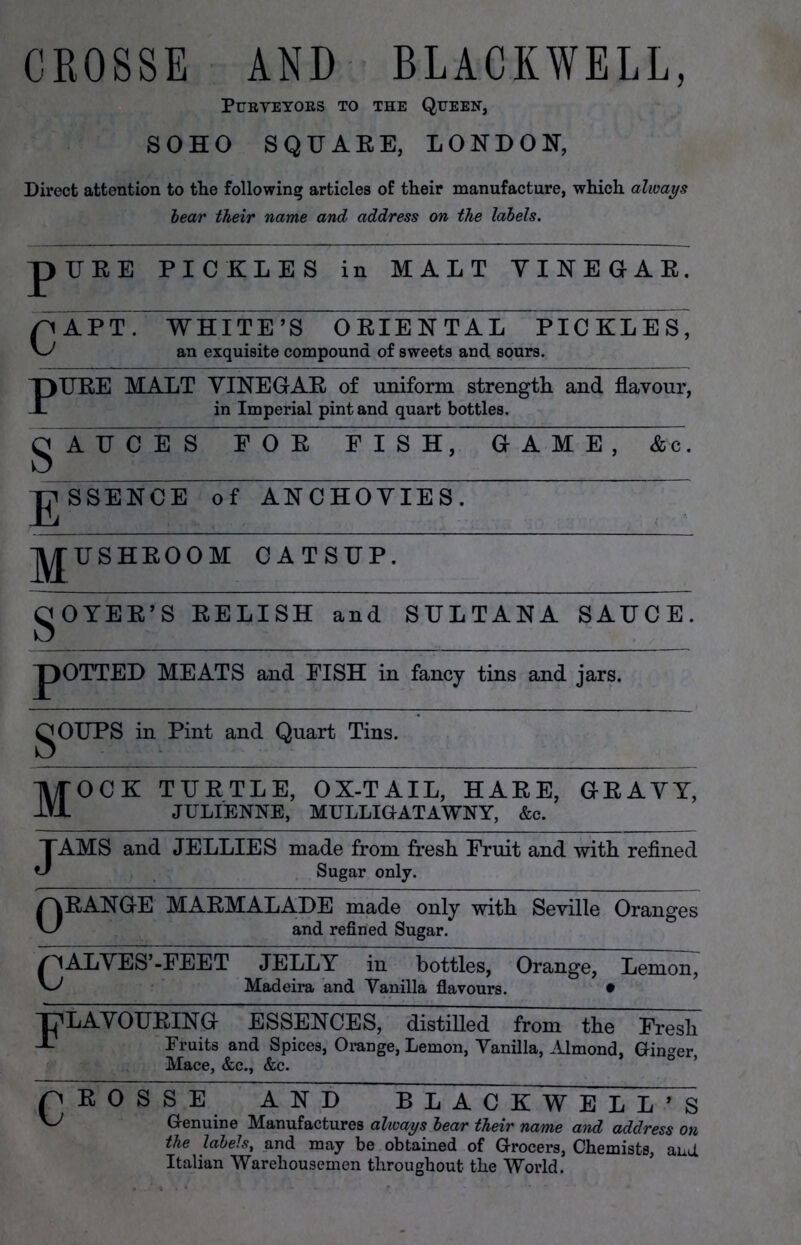 CROSSE AND BLACKWELL, Purveyors to the Queen, SOHO SQUARE, LONDON, Direct attention to the following articles of their manufacture, which always bear their name and address on the labels. pUEE PICKLES in MALT VINEGAR. n APT. WHITE’S ORIENTAL PICKLES' an exquisite compound of sweets and sours. PURE MALT VINEGAR of uniform strength and flavour, in Imperial pint and quart bottles. g A U C E S E O R E I S H, GAME, Ac. g SSENCE of ANCHOVIES. ~~ jy^USHROOM CATSUP. gOYER’S RELISH and SULTANA SAUCE. J)OTTED MEATS and EISH in fancy tins and jars. gOUPS in Pint and Quart Tins. Mock turtle, ox-tail, hare, gravy, JULIENNE, MULLIGATAWNY, &c. JAMS and JELLIES made from fresh Fruit and with refined Sugar only. ORANGE MARMALADE made only with Seville Oranges and refined Sugar. /HALVES’-FEET JELLY in bottles, Orange, Lemon, Madeira and Vanilla flavours. • FLAVOURING ESSENCES, distilled from the Fresh Fruits and Spices, Orange, Lemon, Vanilla, Almond, Ginger, Mace, &c., &c. CROSSE A N D BLACKWELL’S V_^ Genuine Manufactures always bear their name and address on the labels, and may be obtained of Grocers, Chemists, and Italian Warehousemen throughout the World.