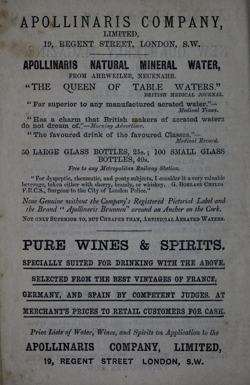 APOLLINARIS COMPANY, LIMITED, 19, REGENT STREET, LONDON, S.W. APOLLINARIS NATURAL MINERAL WATER, FROM AHRWEILER, NEUENAHR. “THE QUEEN OF TABLE WATERS” BRITISH MEDICAL JOURNAL. “ Far superior to any manufactured aerated water.”— Medical Times. “Has a charm that British makers of aerated waters do not dream Of.”—Morning Advertiser. “ The favoured drink of the favoured Classes.”— Medical Record. 50 LARGE GLASS BOTTLES, 25s.; 100 SMALL GLASS BOTTLES, 40s. Free to any Metropolitan Railway Station. “ For dyspeptic, rheumatic, and gouty subjects, I consider it a very valuable beverage, taken cither with sheri’y, brandy, or whiskey. G. Borlase Childs F.R.C.S., Surgeon to the City of London Police.’* None Genuine ciuithout the Company s Registered Pictorial Label and the Brand “ Apollinaris Brunnen ’ around an Anchor on the Cork. Not only Superior to, but Cheaper than, Artificial Aerated Waters. PURE WINES & SPIRITS. SPECIALLY SUITED FOR PRINKING WITH THE ABOVE, SELECTED FROM THE BEST VINTAGES OF FRANCE, GERMANY, AND SPAIN BY COMPETENT JUDGES. AT MERCHANT’S PRICES TO RETAIL CUSTOMERS EOR CASH. Price Lists of Water, Wines, and Spirits on Application to the APOLLINARIS COMPANY, LIMITED, 19, REGENT STREET LONDON, S.W.