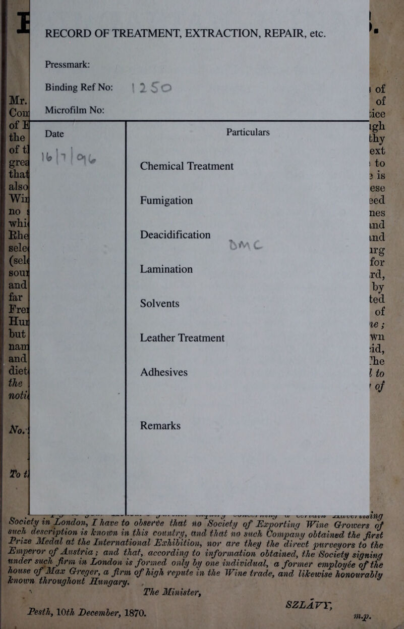 Mr. the thal also Wii no : whi and far but nan: and diet the noti No. Tot RECORD OF TREATMENT, EXTRACTION, REPAIR, etc. Pressmark: Binding Ref No: Microfilm No: 1 iSo | Date Particulars H»b|o,u Chemical Treatment Fumigation Deacidification bMC Lamination Solvents Leather Treatment Adhesives Remarks of of nee igh thy ext ! tO 3 is ese Bed nes md tnd irg for rd, ted of %e; wn ‘id, ?he l to '• y wvm/vf irpiijy x lu uuvet tawu nu uucievy oj exporting wine U-rowers of such description is known in this country, ttnd that no such Company obtained the first ~fize Medal at the International Exhibition, nor are they the direct purveyors to the Emperor of Austria; and that, according to information obtained, the Society signing under such firm in London is formed only by one individual, a former employee of the house of Max Crl+PrtPY n. /f.iMM nfTilnJ* J 7-7 • _ 7 J 77 ~ co jvi mcu, umy uy vne tnwivuiuaL, a jormer employee ot the house of Max Greger, a firm of high repute in the Wine trade, and likewise honourably known throughout Hungary. ' The Minister, Pesth, 10th December, 1870. 7)i.p. SZLAVY,