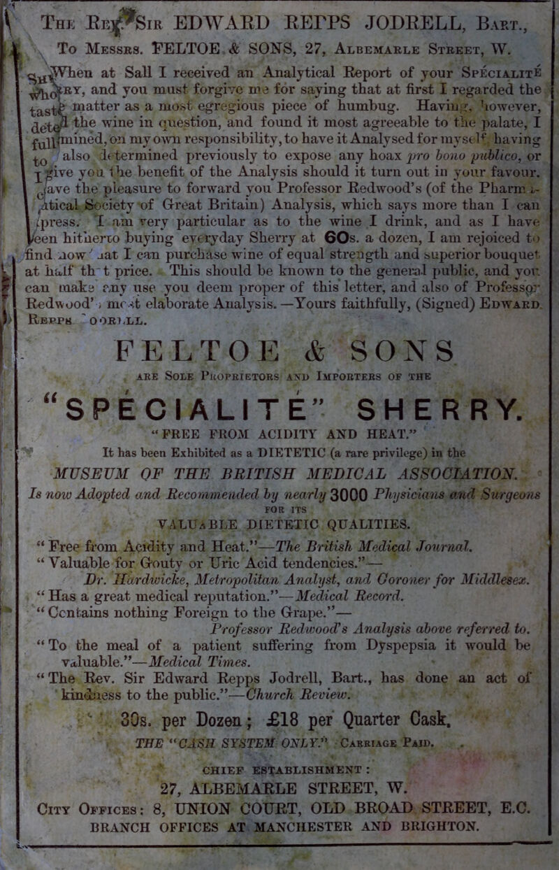 \ The Eej^Sir EDWARD RErPS JODRELL, Bart., To Messes. FELTOE & SONS, 27, Albemarle Street, W. ^When at Sail I received an Analytical Eeport of your SpecialitE ^qIey, and you must forgive me for saying that at first I regarded the tast^. ma-tter as a most egregious piece of humbug. Having, however, deW* w^ne question, and found it most agreeable to the palate, I £u]p|mined, on my own responsibility, to have it Analysed for my self, having also determined previously to expose any hoax pro bono publico, or -j-£ive you Ihe benefit of the Analysis should it turn out in your favour. ctave the pleasure to forward you Professor Redwood’s (of the Pharm ,tticai Society'of Great Britain) Analysis, which says more than I can /press; I am very particular as to the wine I drink, and as I have ^en hitherto buying everyday Sherry at 60s. a dozen, I am rejoiced to find now aat I can purchase wine of equal strength and superior bouquet at half th t price. This should be known to the general public, and you can make any use you deem proper of this letter, and also of Professpr Redwood’, most elaborate Analysis.—Yours faithfully, (Signed) Edward Rbppk 'oor?,ll. FELTOE & SONS are Sole Proprietors axd Importers of the “SPECIALITE” SHERRY. “FREE FROM ACIDITY AND HEAT.” It has been Exhibited as a DIETETIC (a rare privilege) in the MUSEUM OF THE BRITISH MEDICAL ASSOCIATION. Is now Adopted and Recommended by nearly 3000 Physicians and Surgeons for its VALUABLE DIETETIC QUALITIES. “ Free from Acidity and Heat.”—The British Medical Journal. “ Valuable for Gouty or Uric Acid tendencies.” — Dr. Hardwicke, Metropolitan Analyst, and Coroner for Middlesex. “ Has a great medical reputation.”-—Medical Record. “Contains nothing Foreign to the Grape.”— Professor Redwood's Analysis above referred to. “ To the meal of a patient suffering from Dyspepsia it would be valuable.”—Medical Times. “ The Rev. Sir Edward Repps Jodrell, Bart., has done an act of kindness to the public.”—Church Review. 30s. per Dozen; £18 per Quarter Cask, THE CASH SYSTEM ONLYA Carriage Paid. CHIEF ESTABLISHMENT : 27, ALBEMARLE STREET, W. City Offices: 8, UNION COURT, OLD BROAD STREET, E.C. BRANCH OFFICES AT MANCHESTER AND BRIGHTON.