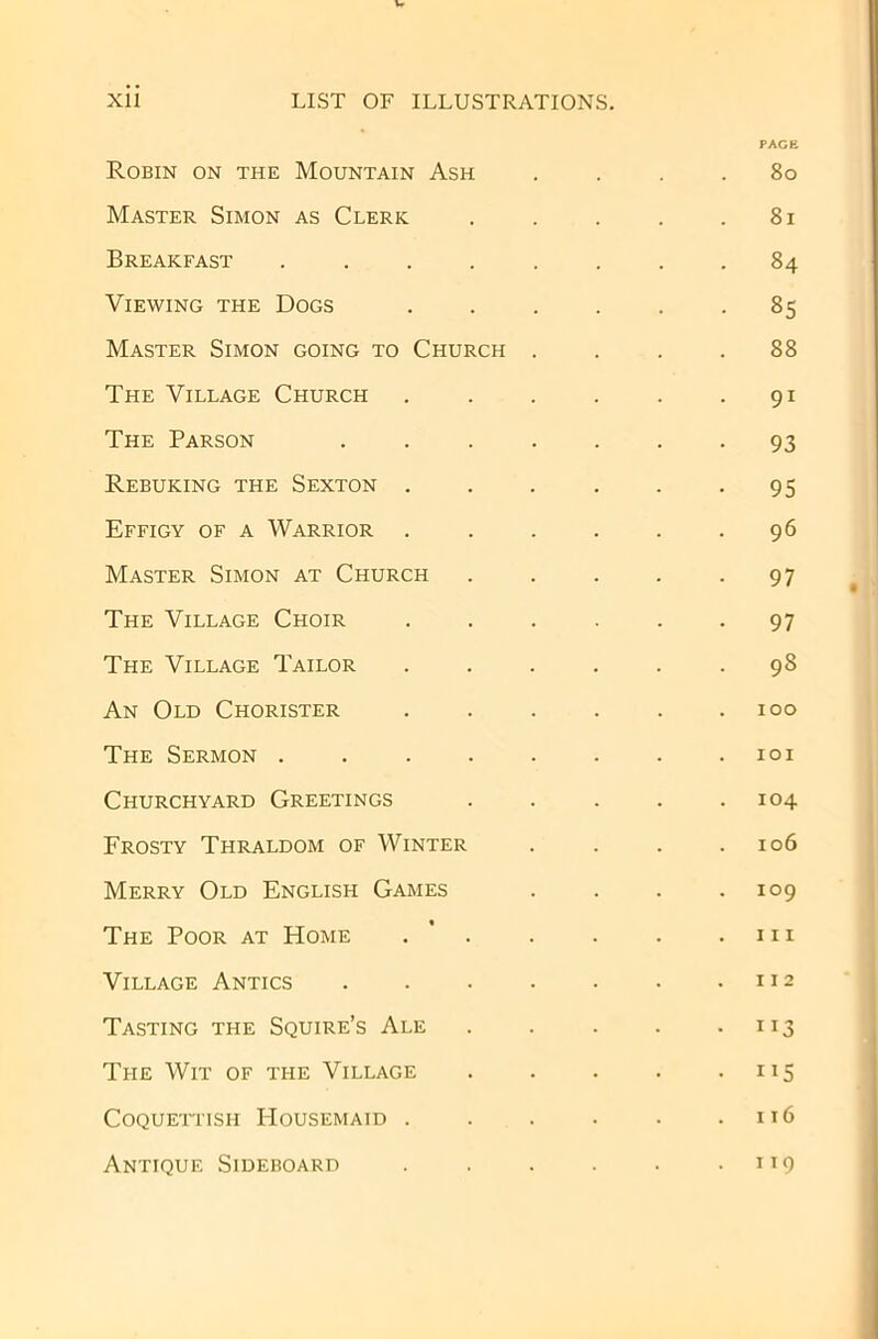 Robin on the Mountain Ash Master Simon as Cleric Breakfast ...... Viewing the Dogs .... Master Simon going to Church . The Village Church .... The Parson ..... Rebuking the Sexton .... Effigy of a Warrior .... Master Simon at Church The Village Choir .... The Village Tailor .... An Old Chorister .... The Sermon ...... Churchyard Greetings Frosty Thraldom of Winter Merry Old English Games The Poor at Home . ’ . Village Antics ..... Tasting the Squire’s Ale The Wit of the Village Coquettish Housemaid .... Antique Sideboard .... PAGE 80 81 84 85 88 91 93 95 96 97 97 98 100 101 104 106 109 111 112 ”3 116 119