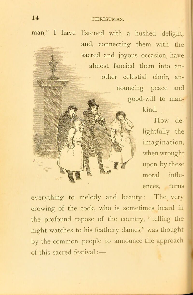 man,” I have listened with a hushed delight, and, connecting them with the sacred and joyous occasion, have almost fancied them into an- other celestial choir, an- nouncing peace and good-will to man- kind. How de-' lightfully the imagination, when wrought upon by these moral influ- ences, turns everything to melody and beauty: The verj' crowing of the cock, who is sometimes heard in the profound repose of the country, “ telling the night watches to his feathery dames,” was thought by the common people to announce the approach of this sacred festival:—