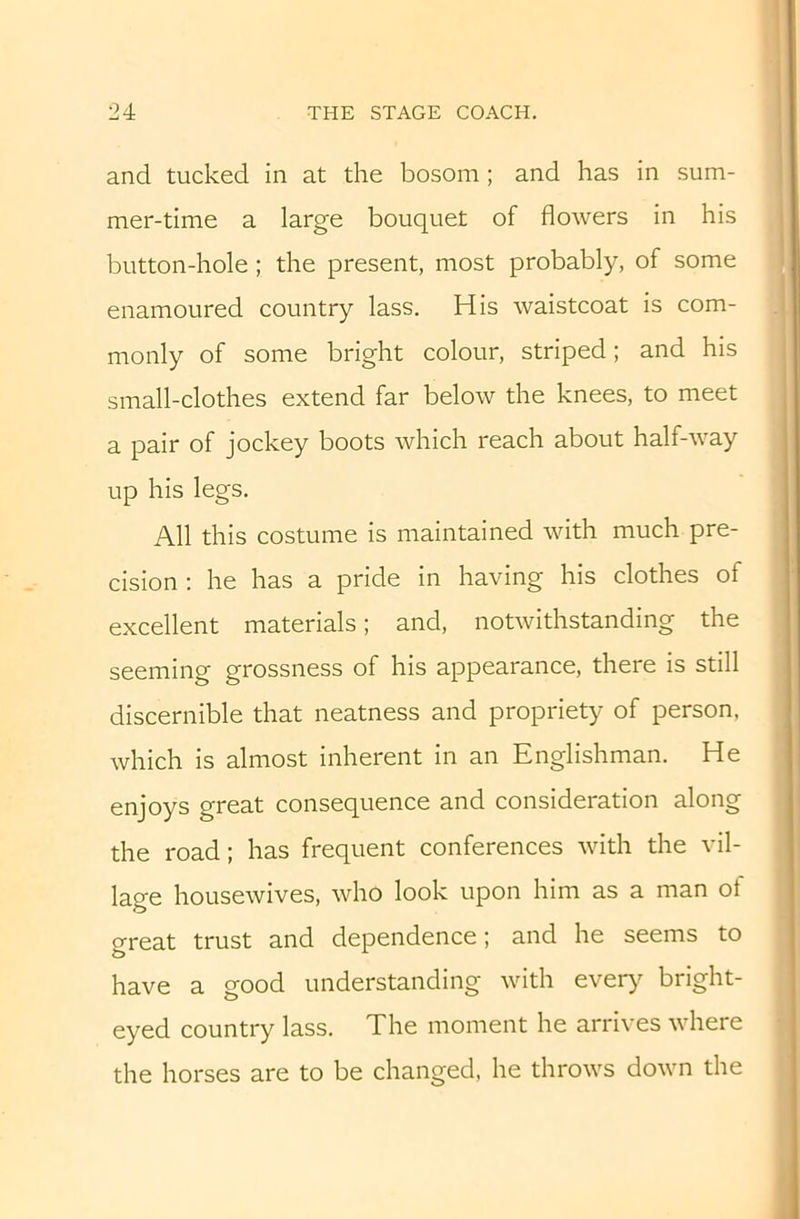 and tucked in at the bosom ; and has in sum- mer-time a large bouquet of flowers in his button-hole; the present, most probably, of some enamoured country lass. His waistcoat is com- monly of some bright colour, striped; and his small-clothes extend far below the knees, to meet a pair of jockey boots which reach about half-way up his legs. All this costume is maintained with much pre- cision : he has a pride in having his clothes of excellent materials; and, notwithstanding the seeming grossness of his appearance, there is still discernible that neatness and propriety of person, which is almost inherent in an Englishman. He enjoys great consequence and consideration along the road; has frequent conferences with the vil- lage housewives, who look upon him as a man of great trust and dependence; and he seems to have a good understanding with ever)^ bright- eyed country lass. The moment he arrives where the horses are to be changed, he throws down the