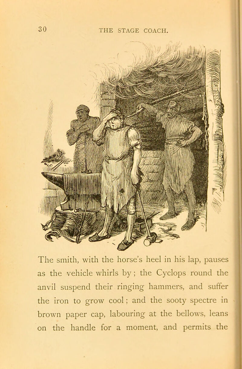 The smith, with the horse’s heel in his lap, pauses as the vehicle whirls by; the Cyclops round the anvil suspend their ringing hammers, and sufter the iron to grow cool; and the sooty spectre in brown paper cap, labouring at the bellows, leans on the handle for a moment, and permits the