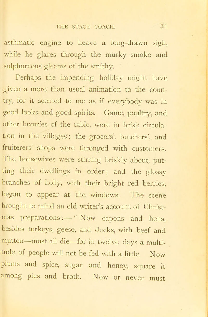 asthmatic engine to heave a long-drawn sigh, while he glares through the murky smoke and sulphureous gleams of the smithy. Perhaps the impending holiday might have given a more than usual animation to the coun- try, for it seemed to me as if everybody was in good looks and good spirits. Game, poultry, and other luxuries of the table, were in brisk circula- tion in the villages ; the grocers’, butchers’, and fruiterers’ shops were thronged with customers. The housewives were stirring briskly about, put- ting their dwellings in order; and the glossy branches of holly, with their bright red berries, began to appear at the windows. The scene brought to mind an old writer’s account of Christ- mas preparations:—“Now capons and hens, besides turkeys, geese, and ducks, with beef and mutton—must all die—for in twelve days a multi- tude of people will not be fed with a little. Now plums and spice, sugar and honey, square it among pies and broth. Now or never must