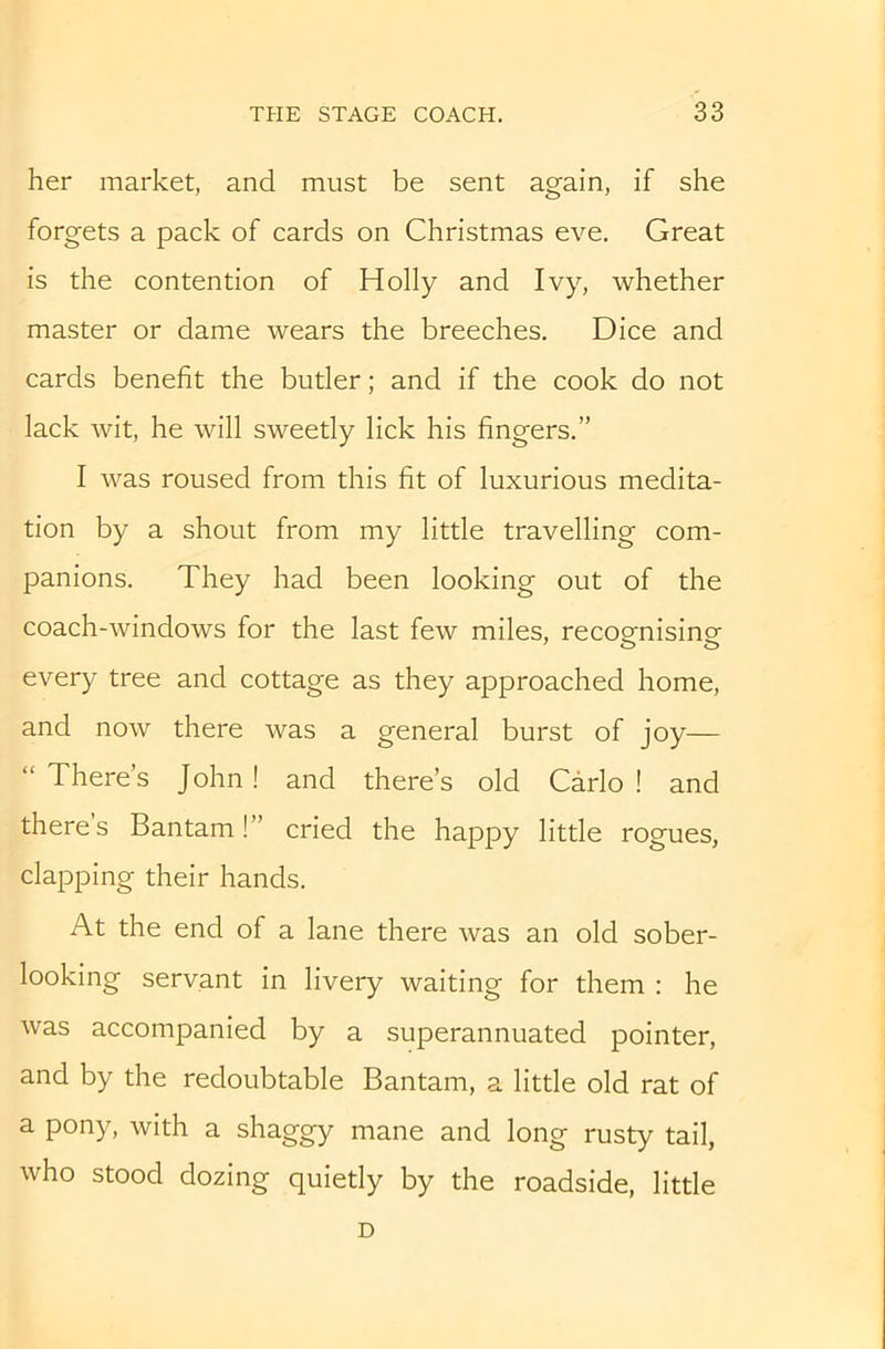 her market, and must be sent again, if she forgets a pack of cards on Christmas eve. Great is the contention of Holly and Ivy, whether master or dame wears the breeches. Dice and cards benefit the butler; and if the cook do not lack wit, he will sweetly lick his fingers.” I was roused from this fit of luxurious medita- tion by a shout from my little travelling com- panions. They had been looking out of the coach-windows for the last few miles, recognising every tree and cottage as they approached home, and now there was a general burst of joy— “ There’s John! and there’s old Carlo ! and theres Bantam!” cried the happy little rogues, clapping their hands. At the end of a lane there was an old sober- looking servant in livery waiting for them : he was accompanied by a superannuated pointer, and by the redoubtable Bantam, a little old rat of a pony, with a shaggy mane and long rusty tail, who stood dozing quietly by the roadside, little D