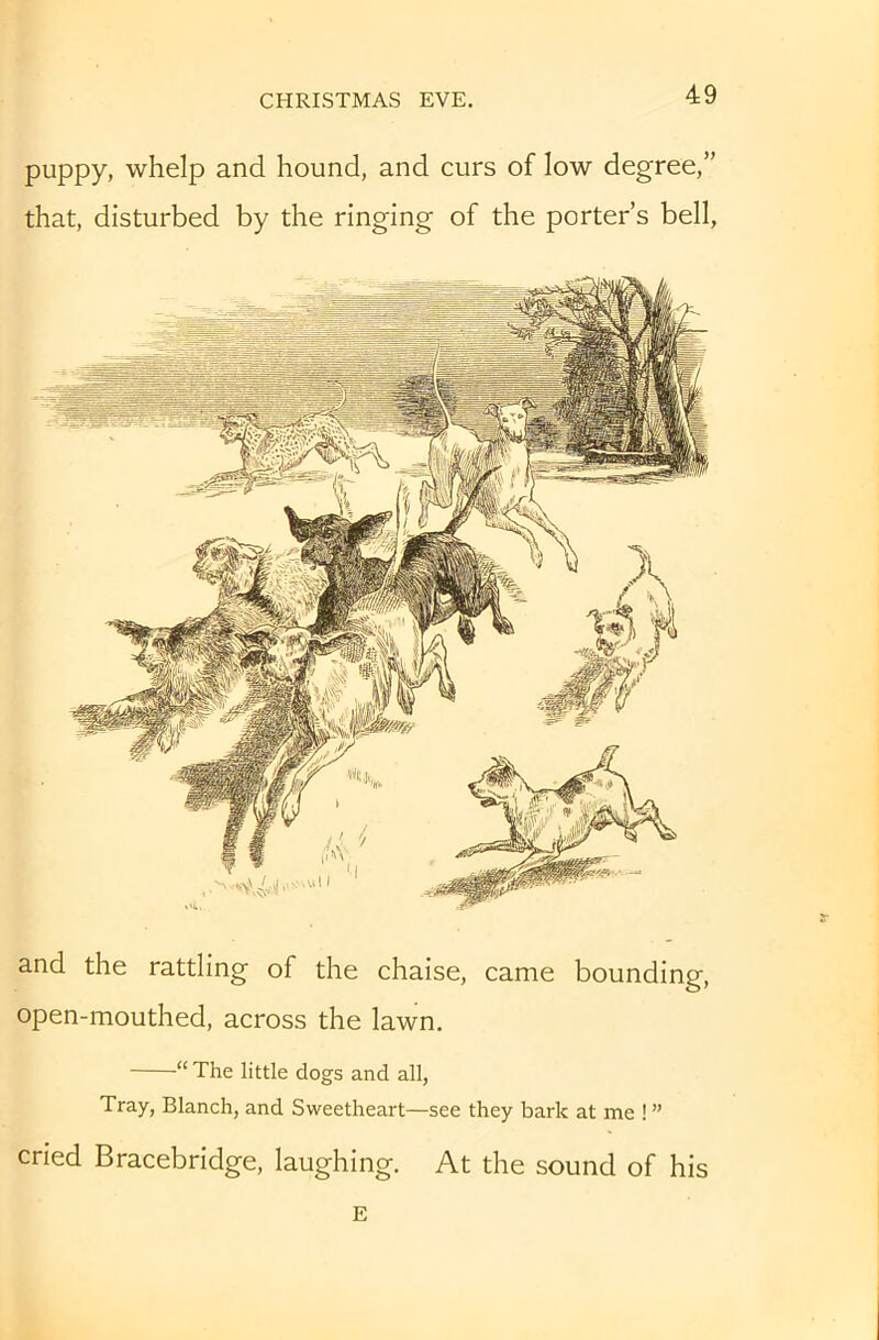 puppy, whelp and hound, and curs of low degree,” that, disturbed by the ringing of the porter’s bell. and the rattling of the chaise, came bounding, open-mouthed, across the lawn. “ The little dogs and all. Tray, Blanch, and Sweetheart—see they bark at me ! ” cried Bracebridge, laughing. At the sound of his E