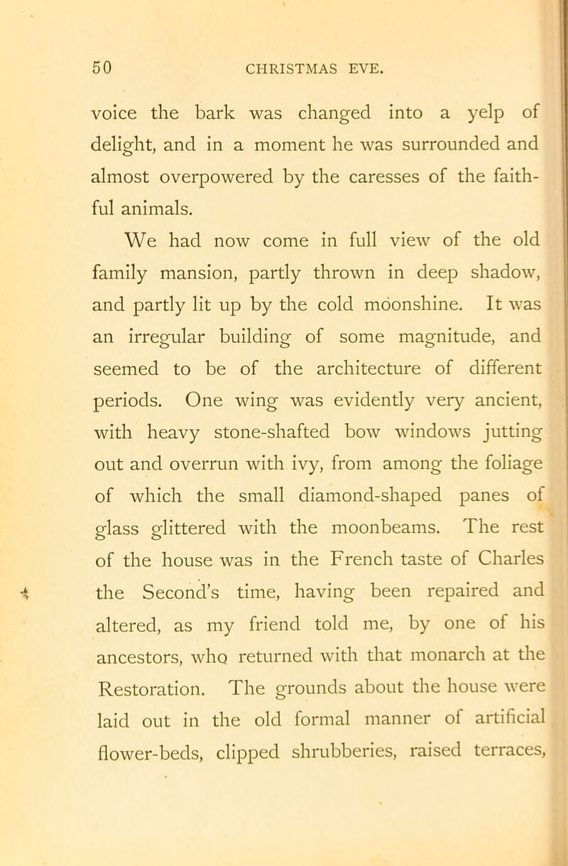 voice the bark was changed into a yelp of delight, and in a moment he was surrounded and almost overpowered by the caresses of the faith- ful animals. We had now come in full view of the old family mansion, partly thrown in deep shadow, and partly lit up by the cold moonshine. It was an irregular building of some magnitude, and seemed to be of the architecture of different periods. One wing was evidently very ancient, with heavy stone-shafted bow windows jutting out and overrun with ivy, from among the foliage of which the small diamond-shaped panes of glass glittered with the moonbeams. The rest of the house was in the French taste of Charles the Second’s time, having been repaired and altered, as my friend told me, by one of his ancestors, who returned with that monarch at the Restoration. The grounds about the house were laid out in the old formal manner of artificial flower-beds, clipped shrubberies, raised terraces.