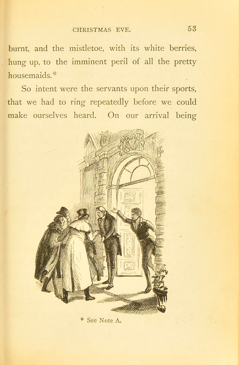 burnt, and the mistletoe, with its white berries, hung up, to the imminent peril of all the pretty housemaids.' So intent were the servants upon their sports, that we had to ring repeatedly before we could make ourselves heard. On our arrival being * See Note A.