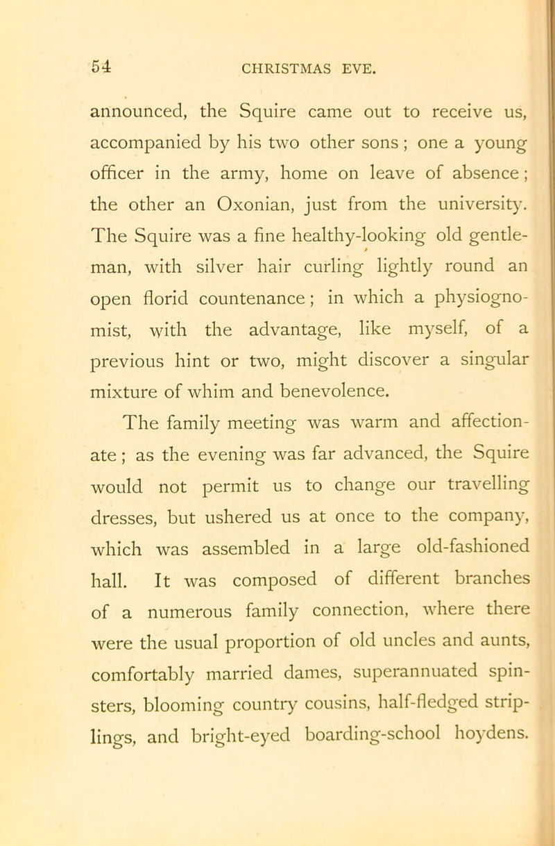 announced, the Squire came out to receive us, accompanied by his two other sons; one a young officer in the army, home on leave of absence; the other an Oxonian, just from the university. The Squire was a fine healthy-looking old gentle- man, with silver hair curling lightly round an open florid countenance; in which a physiogno- mist, with the advantage, like myself, of a previous hint or two, might discover a singular mixture of whim and benevolence. The family meeting was warm and affection- ate ; as the evening was far advanced, the Squire would not permit us to change our travelling dresses, but ushered us at once to the company, which was assembled in a large old-fashioned hall. It was composed of different branches of a numerous family connection, where there were the usual proportion of old uncles and aunts, comfortably married dames, superannuated spin- sters, blooming country cousins, half-fledged strip- lings, and bright-eyed boarding-school hoydens.