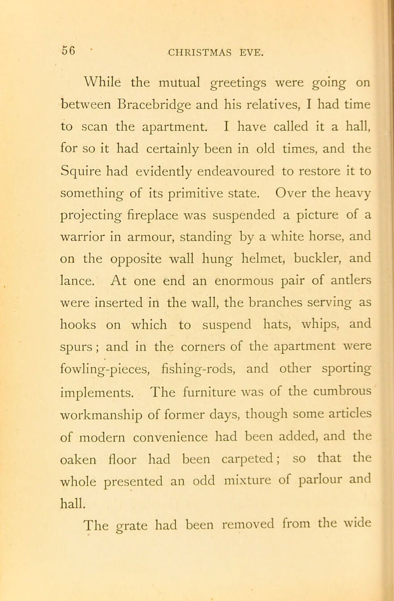 While the mutual greetings were going on between Bracebridge and his relatives, I had time to scan the apartment. I have called it a hall, for so it had certainly been in old times, and the Squire had evidently endeavoured to restore it to something of its primitive state. Over the heavy projecting fireplace was suspended a picture of a warrior in armour, standing by a white horse, and on the opposite wall hung helmet, buckler, and lance. At one end an enormous pair of antlers were inserted in the wall, the branches serving as hooks on which to suspend hats, whips, and spurs; and in the corners of the apartment were fowling-pieces, fishing-rods, and other sporting implements. The furniture Avas of the cumbrous workmanship of former days, though some articles of modern convenience had been added, and the oaken floor had been carpeted; so that the whole presented an odd mixture of parlour and hall. The Qfrate had been removed from the wide o