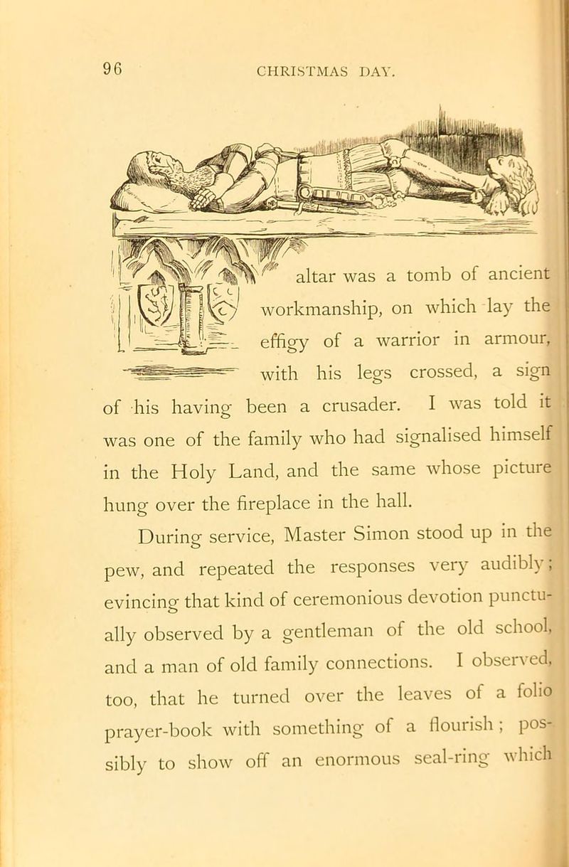 altar was a tomb of ancient workmanship, on which lay the effigy of a warrior in armour, with his legs crossed, a sign of his having been a crusader. I was told it was one of the family who had signalised himself in the Holy Land, and the same whose picture hung over the fireplace in the hall. During service. Master Simon stood up in the pew, and repeated the responses very audibh , evincinof that kind of ceremonious devotion punctu- ally observed by a gentleman of the old school, and a man of old family connections. I observed, too, that he turned over the leaves of a folio prayer-book with something of a flourish ; pos- sibly to show off an enormous seal-ring which
