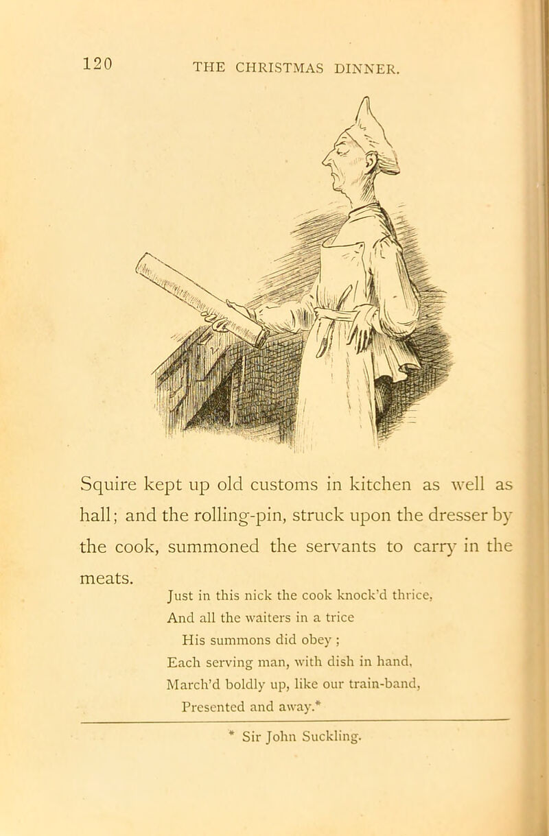 Squire kept up old customs in kitchen as well as hall; and the rolling-pin, struck upon the dresser by the cook, summoned the servants to carry' in the meats. Just in this nick the cook knock’d thrice, And all the waiters in a trice His summons did obey ; Each serving man, with dish in hand, March’d boldly up, like our train-band. Presented and away.* * Sir John Suckling.