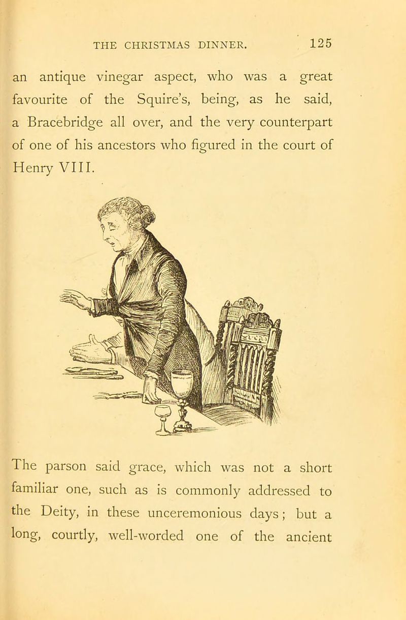 an antique vinegar aspect, who was a great favourite of the Squire’s, being, as he said, a Bracebridge all over, and the very counterpart of one of his ancestors who figured in the court of Henry VIII. The parson said grace, which was not a short familiar one, such as is commonly addressed to the Deity, in these unceremonious days; but a long, courtly, well-worded one of the ancient