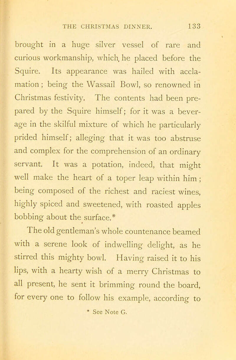 brought in a huge silver vessel of rare and curious workmanship, which he placed before the Squire. Its appearance was hailed with accla- mation ; being the Wassail Bowl, so renowned in Christmas festivity. The contents had been pre- pared by the Squire himself; for it was a bever- age in the skilful mixture of which he particularly prided himself; alleging that it was too abstruse and complex for the comprehension of an ordinary servant. It was a potation, indeed, that might well make the heart of a toper leap within him ; being composed of the richest and raciest wines, highly spiced and sweetened, with roasted apples bobbing about the surface.* The old gentleman’s whole countenance beamed with a serene look of indwelling delight, as he stirred this mighty bowl. Having raised it to his lips, with a hearty wish of a merry Christmas to all present, he sent it brimming round the board, for every one to follow his example, according to