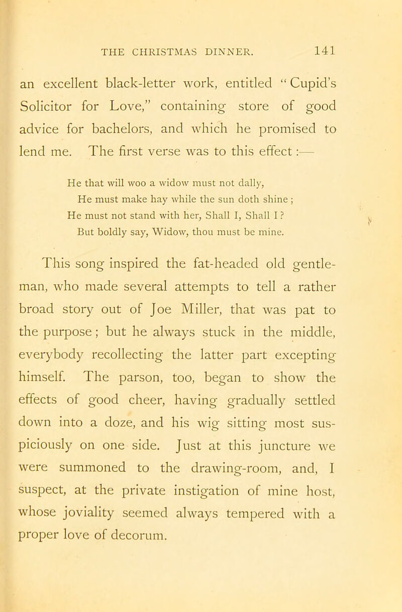 an excellent black-letter work, entitled “ Cupid’s Solicitor for Love,” containing store of good advice for bachelors, and which he promised to lend me. The first verse was to this effect:— He that will woo a widow must not dally, He must make hay while the sun doth shine ; He must not stand with her, Shall I, Shall I ? But boldly say. Widow, thou must be mine. This song inspired the fat-headed old gentle- man, who made several attempts to tell a rather broad story out of Joe Miller, that was pat to the purpose; but he always stuck in the middle, everybody recollecting the latter part excepting himself The parson, too, began to show the effects of good cheer, having gradually settled down into a doze, and his wig sitting most sus- piciously on one side. Just at this juncture we were summoned to the drawing-room, and, I suspect, at the private instigation of mine host, whose joviality seemed always tempered with a proper love of decorum.