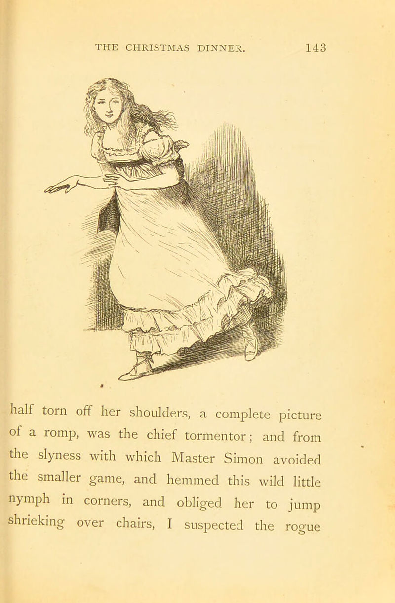 half torn off her shoulders, a complete picture of a romp, was the chief tormentor; and from the slyness with which Master Simon avoided the smaller game, and hemmed this wild little nymph in corners, and obliged her to jump shrieking over chairs, I suspected the rogue