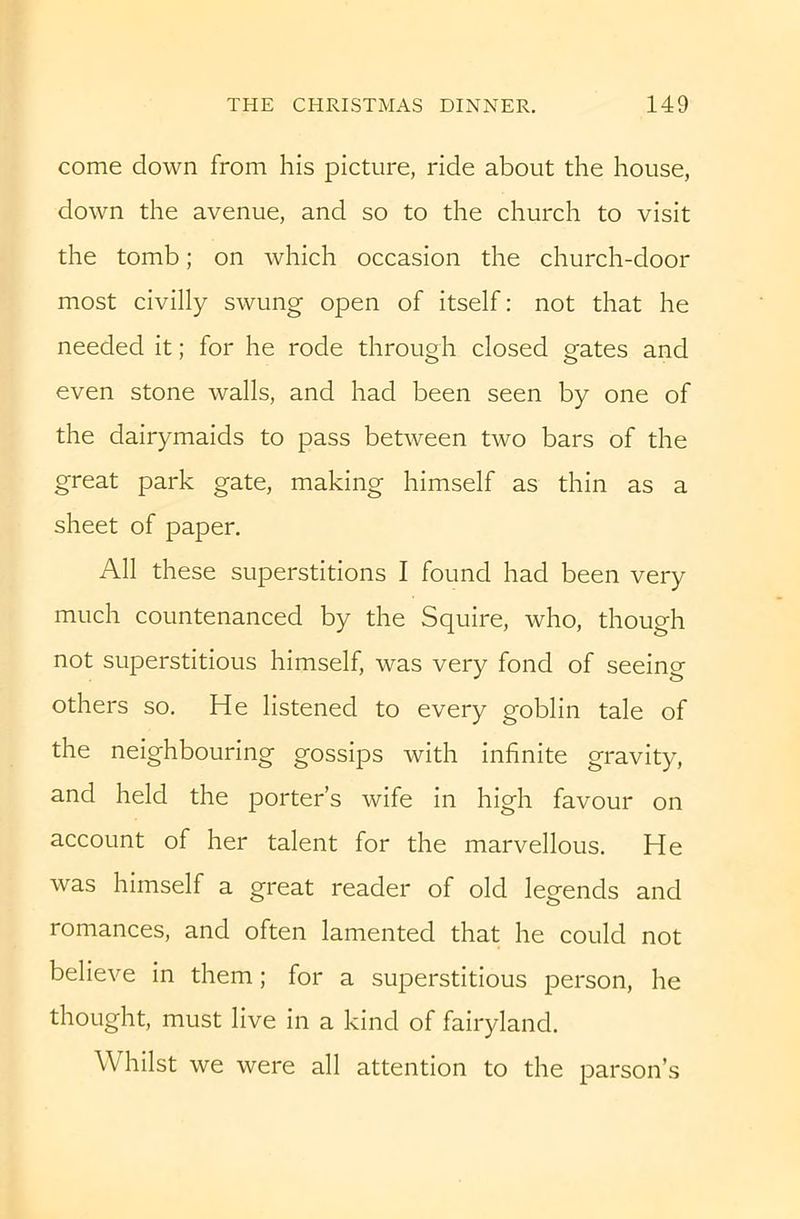 come down from his picture, ride about the house, down the avenue, and so to the church to visit the tomb; on which occasion the church-door most civilly swung open of itself: not that he needed it; for he rode through closed gates and even stone walls, and had been seen by one of the dairymaids to pass between two bars of the great park gate, making himself as thin as a sheet of paper. All these superstitions I found had been very much countenanced by the Squire, who, though not superstitious himself, was very fond of seeing others so. He listened to every goblin tale of the neighbouring gossips with infinite gravity, and held the porter’s wife in high favour on account of her talent for the marvellous. He was himself a great reader of old legends and romances, and often lamented that he could not believe in them; for a superstitious person, he thought, must live in a kind of fairyland. Whilst we were all attention to the parson’s