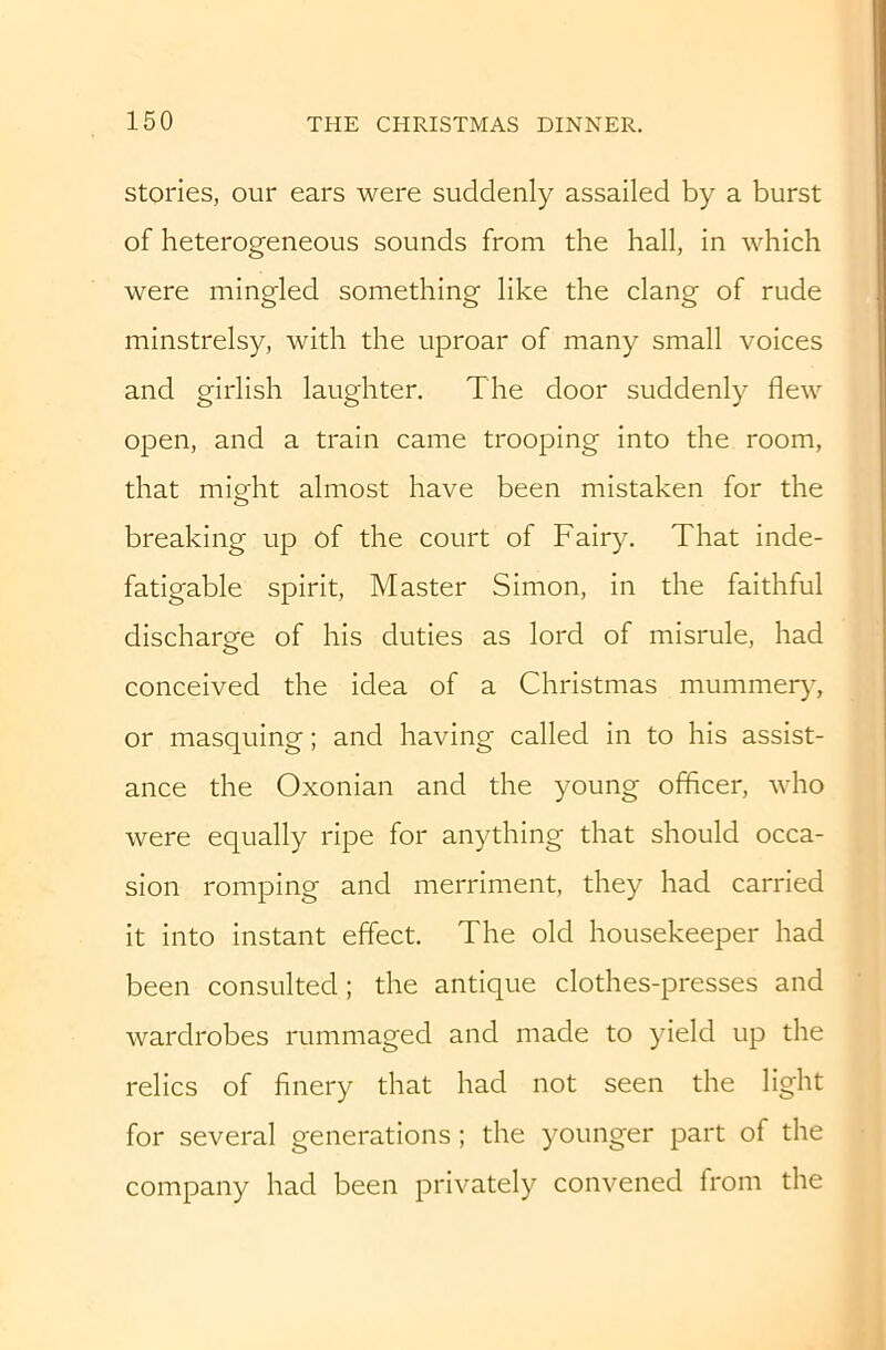 stories, our ears were suddenly assailed by a burst of heterogeneous sounds from the hall, in which were mingled something like the clang of rude minstrelsy, with the uproar of many small voices and girlish laughter. The door suddenly flew open, and a train came trooping into the room, that might almost have been mistaken for the breaking up of the court of Fairy. That inde- fatigable spirit. Master Simon, in the faithful discharge of his duties as lord of misrule, had conceived the idea of a Christmas mummer)% or masquing; and having called in to his assist- ance the Oxonian and the young officer, who were equally ripe for anything that should occa- sion romping and merriment, they had carried it into instant effect. The old housekeeper had been consulted; the antique clothes-presses and wardrobes rummaged and made to yield up the relics of finery that had not seen the light for several generations; the younger part of the company had been privately convened from the