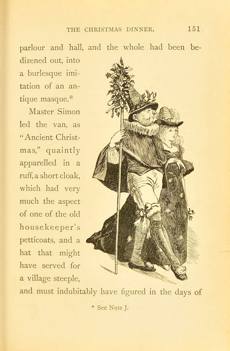 parlour and hall, and the whole had been be- dizened out, into a burlesque imi- tation of an an- tique masque.^' Master Simon led the van, as “Ancient Christ- mas,” quaintly apparelled in a ruff, a short cloak, which had very much the aspect of one of the old housekeeper’s petticoats, and a hat that might have served for a village steeple, and must indubitably have figured in the days of See Note J.