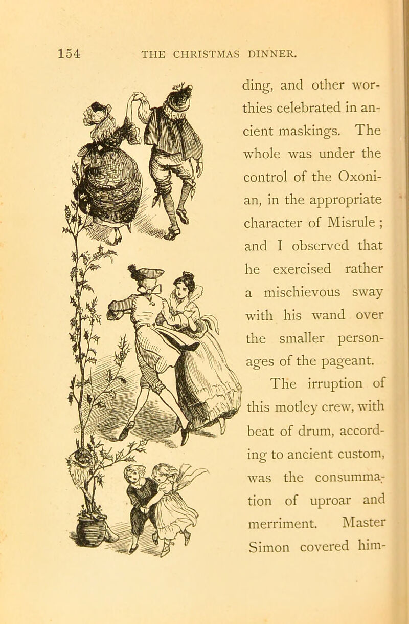 ding, and other wor- thies celebrated in an- cient maskings. The whole was under the control of the Oxoni- an, in the appropriate character of Misrule ; and I observed that he exercised rather a mischievous sway with his wand over the smaller person- ages of the pageant. The irruption of this motley crew, with beat of drum, accord- inof to ancient custom, was the consumma.- tion of uproar and merriment. Master Simon covered him-