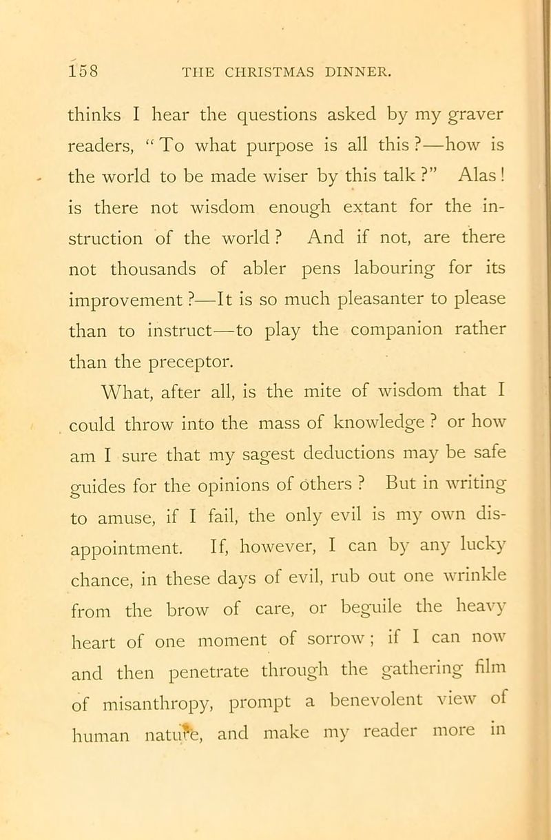 thinks I hear the questions asked by my graver readers, “To what purpose is all this?—how is the world to be made wiser by this talk ?” Alas ! is there not wisdom enough extant for the in- struction of the world ? And if not, are there not thousands of abler pens labouring for its improvement ?—It is so much pleasanter to please than to instruct—to play the companion rather than the preceptor. What, after all, is the mite of wisdom that I could throw into the mass of knowledge ? or how am I sure that my sagest deductions may be safe guides for the opinions of others ? But in writing to amuse, if I fail, the only evil is my own dis- appointment. If, however, I can by any lucky chance, in these days of evil, rub out one wrinkle from the brow of care, or beguile the heavy heart of one moment of sorrow ; if I can now and then penetrate through the gathering film of misanthropy, prompt a benevolent view of human natu^, and make my reader more in