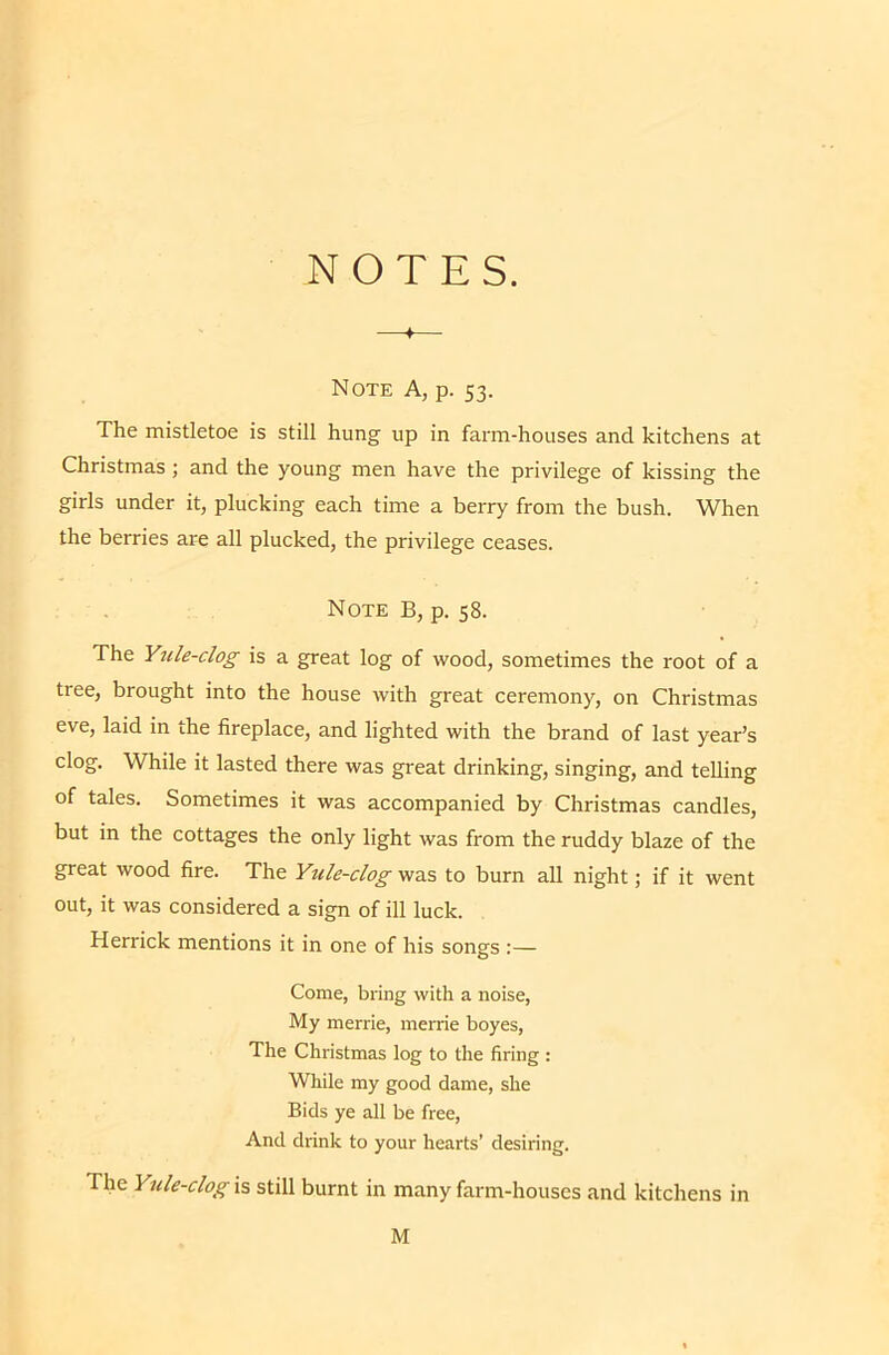 NOTES. —♦— Note A, p. 53. The mistletoe is still hung up in farm-houses and kitchens at Christmas; and the young men have the privilege of kissing the girls under it, plucking each time a berry from the bush. When the berries are all plucked, the privilege ceases. Note B, p. 58. The Ytcle-clog is a great log of wood, sometimes the root of a tree, brought into the house with great ceremony, on Christmas eve, laid in the fireplace, and lighted with the brand of last year’s clog. While it lasted there was great drinking, singing, and telling of tales. Sometimes it was accompanied by Christmas candles, but in the cottages the only light was from the ruddy blaze of the great wood fire. The Yule-clog was to burn all night; if it went out, it was considered a sign of ill luck. Herrick mentions it in one of his songs :— Come, bring with a noise, My merrie, merrie boyes. The Christmas log to the firing: While my good dame, she Bids ye all be free. And drink to your hearts’ desiring. The Yule-clog is still burnt in many farm-houses and kitchens in M