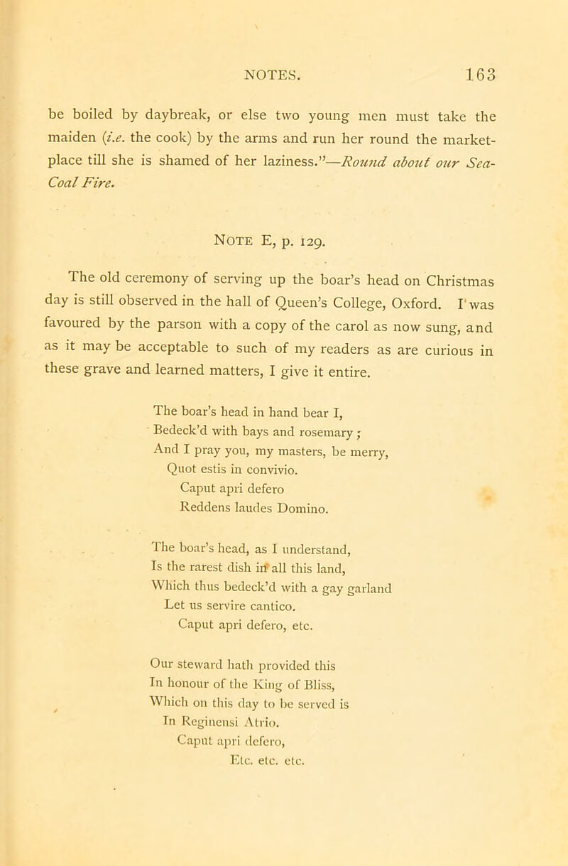 be boiled by daybreak, or else two young men must take the maiden {i.e. the cook) by the arms and run her round the market- place till she is shamed of her laziness.”—Round about our Sea- Coal Fire. Note E, p. 129. The old ceremony of serving up the boar’s head on Christmas day is still observed in the hall of Queen’s College, Oxford. Fwas favoured by the parson with a copy of the carol as now sung, and as it may be acceptable to such of my readers as are curious in these grave and learned matters, I give it entire. The boar’s head in hand bear I, Bedeck’d with bays and rosemary ; And I pray you, my masters, be merry, Quot estis in convivio. Caput apri defero Reddens laudes Domino. 1 he boar’s head, as I understand. Is the rarest dish itf all this land, Which thus bedeck’d with a gay garland Let us servire cantico. Caput apri defero, etc. Our steward hath provided this In honour of the King of Bliss, ^ Which on this day to be served is In Reginensi .\trio. Caput apri defero. Etc. etc. etc.