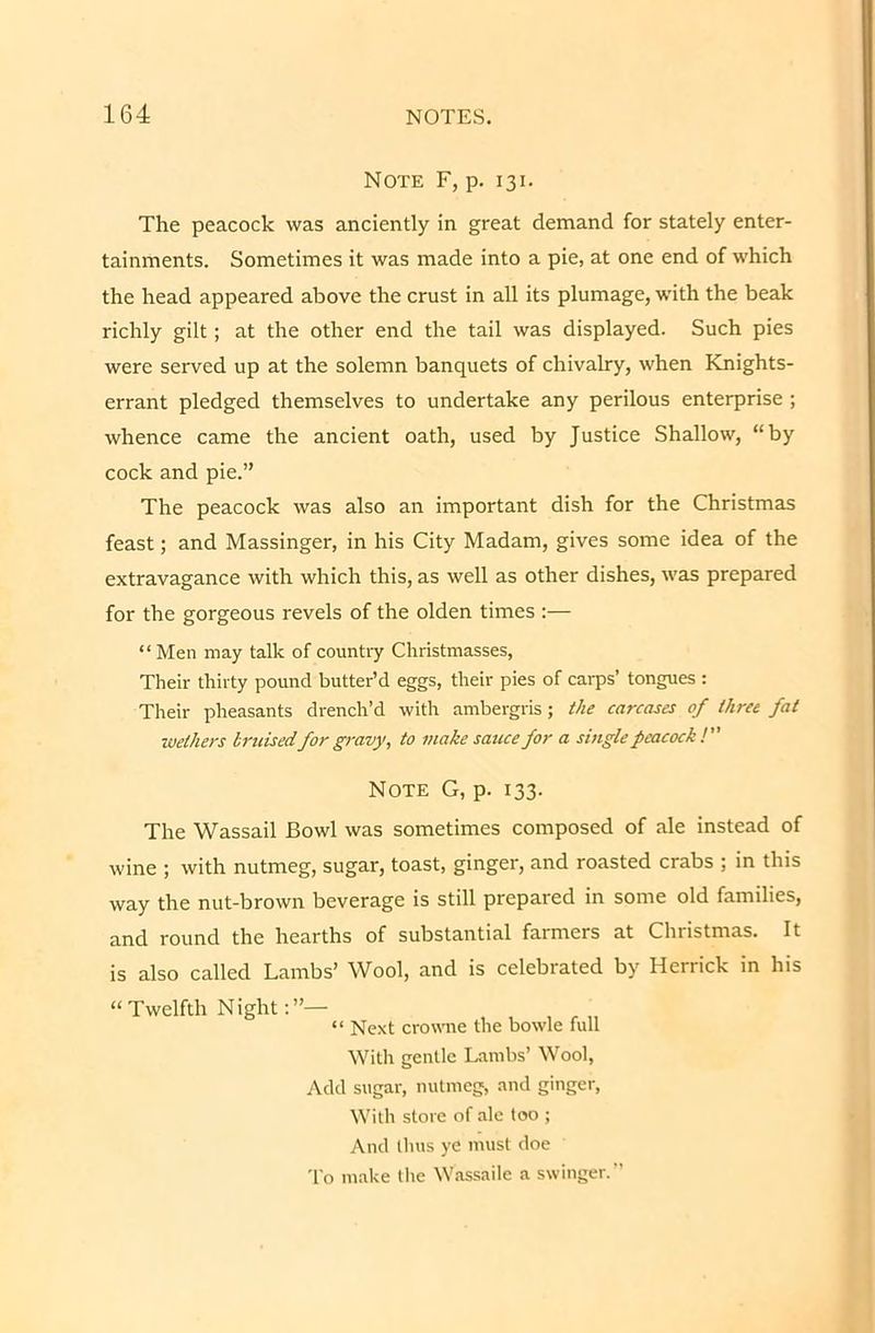 Note F, p. 131. The peacock was anciently in great demand for stately enter- tainments. Sometimes it was made into a pie, at one end of which the head appeared above the crust in all its plumage, with the beak richly gilt; at the other end the tail was displayed. Such pies were served up at the solemn banquets of chivalry, when Knights- errant pledged themselves to undertake any perilous enterprise ; whence came the ancient oath, used by Justice Shallow, “by cock and pie.” The peacock was also an important dish for the Christmas feast; and Massinger, in his City Madam, gives some idea of the extravagance with which this, as well as other dishes, was prepared for the gorgeous revels of the olden times :— “ Men may talk of country Christmasses, Their thirty pound butter’d eggs, their pies of carps’ tongues : Their pheasants drench’d with ambergris; the carcases of three fat wethers bruisedfor gravy, to make sauce for a single peacock ! Note G, p. 133. The Wassail Bowl was sometimes composed of ale instead of wine ; with nutmeg, sugar, toast, ginger, and roasted crabs ; in this way the nut-brown beverage is still prepared in some old families, and round the hearths of substantial farmers at Chiistmas. It is also called Lambs’ Wool, and is celebrated by Herrick in his “Twelfth Night “ Next crowne the bowle full Witli gentle Lambs’ Wool, Add sugar, nutmeg, and ginger, With store of ale too ; And thus ye must doe To make the Wassaile a swinger.”